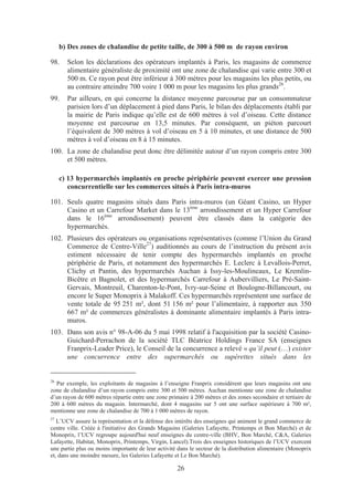b) Des zones de chalandise de petite taille, de 300 à 500 m de rayon environ

98.    Selon les déclarations des opérateurs implantés à Paris, les magasins de commerce
       alimentaire généraliste de proximité ont une zone de chalandise qui varie entre 300 et
       500 m. Ce rayon peut être inférieur à 300 mètres pour les magasins les plus petits, ou
       au contraire atteindre 700 voire 1 000 m pour les magasins les plus grands26.
99.    Par ailleurs, en qui concerne la distance moyenne parcourue par un consommateur
       parisien lors d’un déplacement à pied dans Paris, le bilan des déplacements établi par
       la mairie de Paris indique qu’elle est de 600 mètres à vol d’oiseau. Cette distance
       moyenne est parcourue en 13,5 minutes. Par conséquent, un piéton parcourt
       l’équivalent de 300 mètres à vol d’oiseau en 5 à 10 minutes, et une distance de 500
       mètres à vol d’oiseau en 8 à 15 minutes.
100. La zone de chalandise peut donc être délimitée autour d’un rayon compris entre 300
     et 500 mètres.

     c) 13 hypermarchés implantés en proche périphérie peuvent exercer une pression
        concurrentielle sur les commerces situés à Paris intra-muros

101. Seuls quatre magasins situés dans Paris intra-muros (un Géant Casino, un Hyper
     Casino et un Carrefour Market dans le 13ème arrondissement et un Hyper Carrefour
     dans le 16ème arrondissement) peuvent être classés dans la catégorie des
     hypermarchés.
102. Plusieurs des opérateurs ou organisations représentatives (comme l’Union du Grand
     Commerce de Centre-Ville27) auditionnés au cours de l’instruction du présent avis
     estiment nécessaire de tenir compte des hypermarchés implantés en proche
     périphérie de Paris, et notamment des hypermarchés E. Leclerc à Levallois-Perret,
     Clichy et Pantin, des hypermarchés Auchan à Issy-les-Moulineaux, Le Kremlin-
     Bicêtre et Bagnolet, et des hypermarchés Carrefour à Aubervilliers, Le Pré-Saint-
     Gervais, Montreuil, Charenton-le-Pont, Ivry-sur-Seine et Boulogne-Billancourt, ou
     encore le Super Monoprix à Malakoff. Ces hypermarchés représentent une surface de
     vente totale de 95 251 m², dont 51 156 m² pour l’alimentaire, à rapporter aux 350
     667 m² de commerces généralistes à dominante alimentaire implantés à Paris intra-
     muros.
103. Dans son avis n° 98-A-06 du 5 mai 1998 relatif à l'acquisition par la société Casino-
     Guichard-Perrachon de la société TLC Béatrice Holdings France SA (enseignes
     Franprix-Leader Price), le Conseil de la concurrence a relevé « qu’il peut (…) exister
     une concurrence entre des supermarchés ou supérettes situés dans les


26
  Par exemple, les exploitants de magasins à l’enseigne Franprix considèrent que leurs magasins ont une
zone de chalandise d’un rayon compris entre 300 et 500 mètres. Auchan mentionne une zone de chalandise
d’un rayon de 600 mètres répartie entre une zone primaire à 200 mètres et des zones secondaire et tertiaire de
200 à 600 mètres du magasin. Intermarché, dont 4 magasins sur 5 ont une surface supérieure à 700 m²,
mentionne une zone de chalandise de 700 à 1 000 mètres de rayon.
27
   L’UCV assure la représentation et la défense des intérêts des enseignes qui animent le grand commerce de
centre ville. Créée à l'initiative des Grands Magasins (Galeries Lafayette, Printemps et Bon Marché) et de
Monoprix, l’UCV regroupe aujourd'hui neuf enseignes du centre-ville (BHV, Bon Marché, C&A, Galeries
Lafayette, Habitat, Monoprix, Printemps, Virgin, Lancel).Trois des enseignes historiques de l’UCV exercent
une partie plus ou moins importante de leur activité dans le secteur de la distribution alimentaire (Monoprix
et, dans une moindre mesure, les Galeries Lafayette et Le Bon Marché).

                                                     26
 