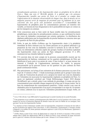 arrondissements parisiens et des hypermarchés situés en périphérie de la ville de
         Paris ». Dans son avis n° 00-A-06 précité, il a précisé que « la présence
         d’hypermarchés installés aux portes de Paris est à prendre en compte dans
         l’appréciation de la situation concurrentielle de chaque zone, dans la mesure où ces
         magasins peuvent servir de magasins de proximité pour les habitants de la zone
         concernée dès lors qu’ils sont facilement accessibles »28. L’accessibilité des
         hypermarchés de périphérie pour les consommateurs parisiens est toutefois très
         variable, en fonction de leur éloignement et de la praticabilité de trajets en voiture ou
         par les transports en commun.
104. Cette concurrence peut se faire sentir de façon notable dans les arrondissements
     périphériques, moins dans les arrondissements centraux, ce que confirment les tracés
     des zones de chalandise communiqués par certains opérateurs. La distribution des
     dépliants publicitaires par les hypermarchés de proche banlieue ne concerne ainsi que
     les quartiers de Paris les plus proches.
105. Enfin, la part du chiffre d’affaires que les hypermarchés situés à la périphérie
     immédiate de Paris réalisent avec les clients parisiens est en général inférieure à la
     proportion de leur zone de chalandise couvrant le territoire de la ville de Paris29.
     Ainsi, les informations collectées auprès des groupes Auchan et Carrefour exploitant
     des hypermarchés situés aux portes de Paris indiquent qu’environ 15 à 20%
     seulement de leur clientèle habitent la capitale30.
106. S’il convient donc de tenir compte de la pression concurrentielle exercée par les
     hypermarchés de banlieue, notamment sur les quartiers périphériques de Paris qui
     bénéficient d’accès aisés à ces points de vente, il faut évaluer à sa juste mesure son
     intensité à l’échelle de l’agglomération parisienne. En réalité, la pression
     concurrentielle qu’ils peuvent exercer sur les quartiers les plus centraux de Paris
     paraît extrêmement limitée.
107. Plus précisément, sur la base d’une estimation de la distance parcourue au cours d’un
     trajet de 15 minutes à Paris31, l’étude économique produite par le groupe Casino dans
     le cadre de l’instruction du présent avis a proposé de retenir une zone de chalandise
     de 2 kilomètres de rayon pour les hypermarchés implantés en périphérie de Paris. Ce
     rayon est également corroboré par l’étude Référenseigne Expert 2010 (Kantar
     WorldPanel), qui a calculé, grâce à une méthode de géocodage, le temps mis par les
     consommateurs pour atteindre chaque magasin de la base par le réseau routier. Sur la
     base du comportement des consommateurs panélisés, l’étude conclut à une zone de
     chalandise pour les hypermarchés d’un rayon correspondant à un trajet de 14 minutes
     en voiture, cohérent avec le rayon de 2 kilomètres précédemment évoqué. Enfin, cet


28
     Avis n° 00-A-06 du 3 mai 2000 relatif à l’acquisition par la société Carrefour de la société Promodès.
29
   Cette proportion est au contraire systématiquement plus faible dans le cas de Carrefour et de Leclerc, pour
lesquels les services d’instruction disposent de données issues des cartes de fidélité de ces enseignes, ainsi
que pour l’un des trois hypermarchés Auchan.
30
   La situation est bien évidemment variable selon les hypermarchés, notamment en fonction de leur taille et
de leur localisation par rapport à Paris intra-muros. A titre d’illustration, l’hypermarché à l’enseigne Auchan
à Bagnolet a un nombre de clients parisiens nettement supérieur à celui d’Issy-les-Moulineaux, également à
l’enseigne Auchan.
31
  Chiffre obtenu à partir d’une vitesse de déplacement en voiture de 16 km/h en moyenne à Paris (comme
indiqué dans le Bilan des déplacements 2008 de la Mairie de Paris), d’une estimation du temps nécessaire
pour se garer de 5 minutes et du ratio distance par la route / distance à vol d’oiseau estimé à 1,3.

                                                        27
 