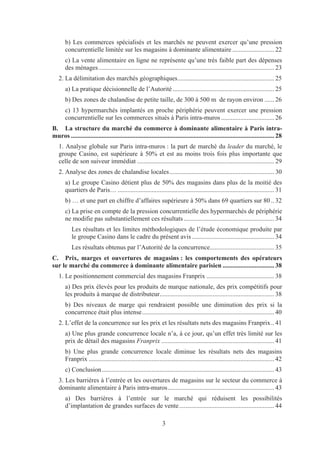 b) Les commerces spécialisés et les marchés ne peuvent exercer qu’une pression
       concurrentielle limitée sur les magasins à dominante alimentaire .......................... 22
       c) La vente alimentaire en ligne ne représente qu’une très faible part des dépenses
       des ménages ............................................................................................................. 23
   2. La délimitation des marchés géographiques............................................................ 25
       a) La pratique décisionnelle de l’Autorité ............................................................... 25
       b) Des zones de chalandise de petite taille, de 300 à 500 m de rayon environ ...... 26
       c) 13 hypermarchés implantés en proche périphérie peuvent exercer une pression
       concurrentielle sur les commerces situés à Paris intra-muros ................................. 26
B. La structure du marché du commerce à dominante alimentaire à Paris intra-
muros .............................................................................................................................. 28
   1. Analyse globale sur Paris intra-muros : la part de marché du leader du marché, le
   groupe Casino, est supérieure à 50% et est au moins trois fois plus importante que
   celle de son suiveur immédiat ..................................................................................... 29
   2. Analyse des zones de chalandise locales ................................................................. 30
       a) Le groupe Casino détient plus de 50% des magasins dans plus de la moitié des
       quartiers de Paris… ................................................................................................. 31
       b) … et une part en chiffre d’affaires supérieure à 50% dans 69 quartiers sur 80 .. 32
       c) La prise en compte de la pression concurrentielle des hypermarchés de périphérie
       ne modifie pas substantiellement ces résultats ........................................................ 34
           Les résultats et les limites méthodologiques de l’étude économique produite par
           le groupe Casino dans le cadre du présent avis ................................................... 34
           Les résultats obtenus par l’Autorité de la concurrence........................................ 35
C. Prix, marges et ouvertures de magasins : les comportements des opérateurs
sur le marché du commerce à dominante alimentaire parisien ................................ 38
   1. Le positionnement commercial des magasins Franprix .......................................... 38
       a) Des prix élevés pour les produits de marque nationale, des prix compétitifs pour
       les produits à marque de distributeur....................................................................... 38
       b) Des niveaux de marge qui rendraient possible une diminution des prix si la
       concurrence était plus intense .................................................................................. 40
   2. L’effet de la concurrence sur les prix et les résultats nets des magasins Franprix .. 41
       a) Une plus grande concurrence locale n’a, à ce jour, qu’un effet très limité sur les
       prix de détail des magasins Franprix ...................................................................... 41
       b) Une plus grande concurrence locale diminue les résultats nets des magasins
       Franprix ................................................................................................................... 42
       c) Conclusion ........................................................................................................... 43
   3. Les barrières à l’entrée et les ouvertures de magasins sur le secteur du commerce à
   dominante alimentaire à Paris intra-muros .................................................................. 43
       a) Des barrières à l’entrée sur le marché qui réduisent les possibilités
       d’implantation de grandes surfaces de vente ........................................................... 44

                                                                3
 