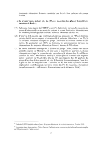 dominante alimentaire demeure caractérisé par la très forte présence du groupe
         Casino.

      a) Le groupe Casino détient plus de 50% des magasins dans plus de la moitié des
         quartiers de Paris…

119. Selon une étude récente de l’APUR36, sur 22% du territoire parisien, les magasins du
     groupe Casino sont les seuls points de vente de la grande distribution alimentaire que
     les résidents parisiens peuvent trouver à moins de 300 mètres de chez eux.
120. L’analyse de l’Autorité a pu confirmer cet ordre de grandeur : sur 7,5% du territoire
     parisien habité, aucun magasin n’est accessible à moins de 300 mètres, et sur 20,4%
     du territoire, seules des enseignes du groupe Casino sont accessibles à moins de 300
     mètres. En particulier, sur 10,6% du territoire, les consommateurs parisiens ne
     disposent que des magasins à l’enseigne Franprix à moins de 300 mètres.
121. En termes de nombre de magasins, la position du groupe Casino, compte tenu de son
     contrôle conjoint sur Monoprix, est forte dans la majorité des quartiers. La figure
     ci-dessous représente la proportion des magasins qu’il détient dans les différents
     quartiers de Paris37. On constate ainsi qu’il détient plus de la moitié des magasins
     dans 54 quartiers sur 80, et même plus de 80% des magasins dans 11 quartiers. Le
     groupe Carrefour détient, quant à lui, plus de la moitié des magasins dans 9 quartiers
     et plus du tiers des magasins dans 27 quartiers sur 80. Les autres opérateurs ont une
     implantation locale beaucoup plus faible (moins de 25% des magasins, à l’exception
     de quelques quartiers où le nombre de magasins est particulièrement faible).




36
     Etude de l’APUR intitulée « La présence du groupe Casino sur le territoire parisien », Octobre 2010.
37
  Notons que dans deux quartiers (Notre-Dame et Gaillon), aucun commerce généraliste alimentaire de plus
de 100 mètres carrés n’a été recensé.

                                                       31
 