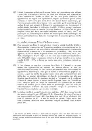 127. L’étude économique produite par le groupe Casino, qui reconnaît que cette méthode
     a pour effet systématique d’attribuer un poids plus important aux hypermarchés
     qu’aux supermarchés, justifie ce choix par une plus grande attractivité des
     hypermarchés par rapport aux supermarchés, laquelle se traduirait par un chiffre
     d’affaires au mètre carré plus élevé. Pour cette raison, l’étude économique, qui
     s’appuie sur des données de surface de vente, a considéré que le calcul des parts de
     surface devrait tenir compte de l’attractivité supplémentaire des hypermarchés à
     surface donnée. Cependant, le différentiel de chiffre d’affaires au mètre carré entre
     les hypermarchés de proche banlieue (moyenne proche de 13 000 €/m2) et les autres
     magasins situés dans Paris intra-muros (moyenne proche de 10 000 €/m2)40 ne
     justifie pas une correction par un facteur 16, retenue par l’étude économique. Par
     ailleurs, cette correction est déjà prise en compte dans le calcul des parts de marché
     en valeur.

       Les résultats obtenus par l’Autorité de la concurrence
128. Pour surmonter ces biais, il a été choisi de retenir la totalité du chiffre d’affaires
     alimentaire des hypermarchés (qu’ils soient en périphérie ou non) et de corriger les
     ventes des hypermarchés par un coefficient reflétant le ratio des zones de chalandise
     respectives des hypermarchés et des supermarchés (en l’espèce, 1/16). Selon cette
     approche, la part de marché du groupe Casino dans Paris intra-muros est de [50 –
     70]%, et reste proche de [50 – 70]% si on fait varier le rayon de la zone de chalandise
     entre 300 et 500 mètres. Le deuxième opérateur, le groupe Carrefour, a une part de
     marché de [10 – 20]%, et la part de marché des autres opérateurs n’atteint pas
     [<10]%.
129. Si l’on raisonne par quartiers en retenant la méthode de l’Autorité et en tenant
     compte des hypermarchés de banlieue, les résultats obtenus ne sont pas
     substantiellement différents de ceux obtenus précédemment sans tenir compte des
     hypermarchés périphériques, ainsi que le montre la représentation graphique ci-
     dessous. La part de marché du groupe Casino est en effet substantiellement plus
     faible dans les quartiers périphériques proches des hypermarchés, mais elle reste
     identique dans la majorité des quartiers. Au final, si l’on pondère par le nombre de
     ménages de chaque quartier, la part de marché du groupe Casino sur l’ensemble de
     Paris, lorsqu’est prise en compte la concurrence des hypermarchés de proche
     banlieue, ne diminue que de quatre points de pourcentage : elle n’est donc pas
     substantiellement différente de celle constatée lorsque la concurrence des
     hypermarchés de périphérie n’est pas prise en compte.
130. La part de marché du groupe Casino est ainsi supérieure à 50% dans plus de la moitié
     des quartiers, et supérieure à 80% dans 10 des 80 quartiers. Le groupe Carrefour a
     une part de marché supérieure à 40% dans 4 quartiers, mais elle est inférieure à 30%
     dans 67 quartiers sur 80. La part de marché du groupe Diapar atteint 30%
     dans 4 quartiers. Quant aux autres opérateurs, leur part de marché locale n’atteint
     jamais 30%.




40
   La moyenne de chiffre d’affaires au mètre carré des magasins situés dans Paris intra-muros est
relativement élevée en raison du poids des magasins Monoprix par rapport aux magasins Franprix, ces
derniers, bien que particulièrement nombreux, étant de plus petite taille et réalisant un chiffre d’affaires total
plus faible.

                                                       35
 