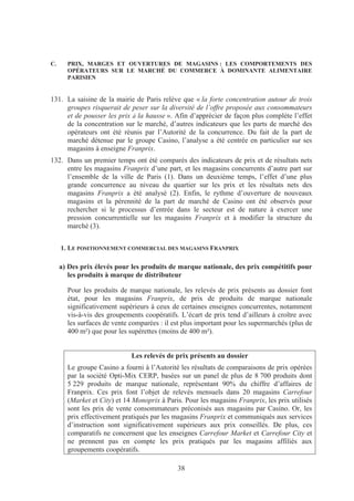 C.     PRIX, MARGES ET OUVERTURES DE MAGASINS : LES COMPORTEMENTS DES
       OPÉRATEURS SUR LE MARCHÉ DU COMMERCE À DOMINANTE ALIMENTAIRE
       PARISIEN


131. La saisine de la mairie de Paris relève que « la forte concentration autour de trois
     groupes risquerait de peser sur la diversité de l’offre proposée aux consommateurs
     et de pousser les prix à la hausse ». Afin d’apprécier de façon plus complète l’effet
     de la concentration sur le marché, d’autres indicateurs que les parts de marché des
     opérateurs ont été réunis par l’Autorité de la concurrence. Du fait de la part de
     marché détenue par le groupe Casino, l’analyse a été centrée en particulier sur ses
     magasins à enseigne Franprix.
132. Dans un premier temps ont été comparés des indicateurs de prix et de résultats nets
     entre les magasins Franprix d’une part, et les magasins concurrents d’autre part sur
     l’ensemble de la ville de Paris (1). Dans un deuxième temps, l’effet d’une plus
     grande concurrence au niveau du quartier sur les prix et les résultats nets des
     magasins Franprix a été analysé (2). Enfin, le rythme d’ouverture de nouveaux
     magasins et la pérennité de la part de marché de Casino ont été observés pour
     rechercher si le processus d’entrée dans le secteur est de nature à exercer une
     pression concurrentielle sur les magasins Franprix et à modifier la structure du
     marché (3).


     1. LE POSITIONNEMENT COMMERCIAL DES MAGASINS FRANPRIX

     a) Des prix élevés pour les produits de marque nationale, des prix compétitifs pour
        les produits à marque de distributeur

       Pour les produits de marque nationale, les relevés de prix présents au dossier font
       état, pour les magasins Franprix, de prix de produits de marque nationale
       significativement supérieurs à ceux de certaines enseignes concurrentes, notamment
       vis-à-vis des groupements coopératifs. L’écart de prix tend d’ailleurs à croître avec
       les surfaces de vente comparées : il est plus important pour les supermarchés (plus de
       400 m²) que pour les supérettes (moins de 400 m²).


                             Les relevés de prix présents au dossier
       Le groupe Casino a fourni à l’Autorité les résultats de comparaisons de prix opérées
       par la société Opti-Mix CERP, basées sur un panel de plus de 8 700 produits dont
       5 229 produits de marque nationale, représentant 90% du chiffre d’affaires de
       Franprix. Ces prix font l’objet de relevés mensuels dans 20 magasins Carrefour
       (Market et City) et 14 Monoprix à Paris. Pour les magasins Franprix, les prix utilisés
       sont les prix de vente consommateurs préconisés aux magasins par Casino. Or, les
       prix effectivement pratiqués par les magasins Franprix et communiqués aux services
       d’instruction sont significativement supérieurs aux prix conseillés. De plus, ces
       comparatifs ne concernent que les enseignes Carrefour Market et Carrefour City et
       ne prennent pas en compte les prix pratiqués par les magasins affiliés aux
       groupements coopératifs.

                                             38
 