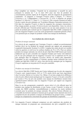 Pour compléter ces résultats, l’Autorité de la concurrence a recueilli les prix
     pratiqués la semaine du 7 au 12 mars 2011 pour une liste de produits de
     consommation courante auprès de 45 magasins, dont des magasins de groupements
     coopératifs : 23 magasins à l’enseigne Franprix (dont 4 intégrés, 17 « Master
     Franchisés » et 2 indépendants), 4 Intermarché, 12 G20, 6 magasins du groupe
     Système U (3 Marché U, 2 Super U, 1 U Express). Elle a ensuite construit un indice
     de prix à partir des prix pratiqués sur 76 produits (Marques Nationales) présents à la
     fois dans les magasins Franprix et dans les magasins des enseignes concurrentes.
     Pour chaque produit, au moins 19 relevés de prix sont disponibles. Ainsi, les relevés
     de prix effectués par l’Autorité portent quant à eux sur une seule semaine et sur un
     panier de produits plus restreint que les comparatifs Opti-Mix CERP, comparent les
     prix des magasins Franprix à ceux des seuls groupements coopératifs présents à Paris
     et ne prennent pas en compte les produits vendus sous marque de distributeur.


                               Les résultats des relevés de prix
     Produits de marque nationale
     Les relevés de prix suggèrent que l’enseigne Franprix a adopté un positionnement
     tarifaire élevé sur les produits de marque nationale par rapport aux groupements
     coopératifs Intermarché, Système U et G20. L’ampleur des écarts de prix est variable
     selon les quartiers et croît avec les surfaces étudiées de 2% à 15%. Pour ces mêmes
     produits de marque nationale, les relevés de prix Opti-Mix-CERP fournis par Casino
     établissent que les prix conseillés aux magasins Franprix par Casino sont inférieurs
     de 2% aux prix pratiqués par les magasins Carrefour City et supérieurs de 9% aux
     prix pratiqués dans les magasins Carrefour Market, de surface plus importante.
     Cependant, les prix communiqués à l’Autorité, quoique moins exhaustifs que ceux
     étudiés par Opti-Mix CERP (cf. infra), font état de prix pratiqués par les magasins
     Franprix supérieurs en moyenne de 6% aux prix conseillés.


     Produits sous marque de distributeur
     Les relevés Opti-Mix CERP fournis par Casino indiquent que les prix des magasins
     Franprix sont, respectivement, 5,6% et 17,3% moins élevés que leurs équivalents
     chez Carrefour Market et Carrefour City. Même s’il est tenu compte de la différence
     entre les prix effectivement pratiqués par les magasins Franprix et les prix conseillés
     par Casino (+5%), les prix des produits sous marque de distributeur seraient donc
     significativement inférieurs dans les magasins Franprix par rapport aux magasins
     Carrefour City.
     Dans le cas des groupements coopératifs, aucun relevé n’a été effectué pour les
     produits sous marque de distributeur, ni par Casino, ni par l’Autorité. La prise en
     compte des MDD contribue vraisemblablement à relativiser les écarts tarifaires
     constatés pour les produits de marque nationale. Des relevés Nielsen effectués sur
     l’ensemble du territoire national et transmis par le groupe Casino attestent ainsi de la
     compétitivité prix des produits à marque de distributeur du groupe Casino, y compris
     lorsque les comparaisons concernent des groupes de distribution coopératifs.


133. Les magasins Franprix indiquent compenser ces prix supérieurs des produits de
     marque nationale en proposant aux consommateurs des prix compétitifs sur les

                                            39
 