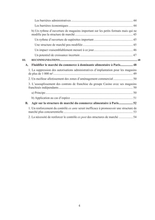 Les barrières administratives ............................................................................... 44
               Les barrières économiques .................................................................................. 44
           b) Un rythme d’ouverture de magasins important sur les petits formats mais qui ne
           modifie pas la structure de marché .......................................................................... 45
               Un rythme d’ouverture de supérettes important .................................................. 45
               Une structure de marché peu modifiée ................................................................ 45
               Un impact vraisemblablement mesuré à ce jour.................................................. 46
               Un potentiel de croissance incertain .................................................................... 47
III.       RECOMMANDATIONS ...................................................................................................................... 48
   A.      Fluidifier le marché du commerce à dominante alimentaire à Paris................ 48
        1. La suppression des autorisations administratives d’implantation pour les magasins
        de plus de 1 000 m² ...................................................................................................... 49
        2. Un meilleur allotissement des zones d’aménagement commercial ......................... 50
        3. L’assouplissement des contrats de franchise du groupe Casino avec ses magasins
        franchisés indépendants ............................................................................................... 50
           a) Principe ................................................................................................................ 50
           b) Application au cas d’espèce ................................................................................ 51
   B.      Agir sur la structure de marché du commerce alimentaire à Paris .................. 52
        1. Un renforcement du contrôle ex ante serait inefficace à promouvoir une structure de
        marché plus concurrentielle ......................................................................................... 53
        2. La nécessité de renforcer le contrôle ex post des structures de marché .................. 54




                                                                      4
 