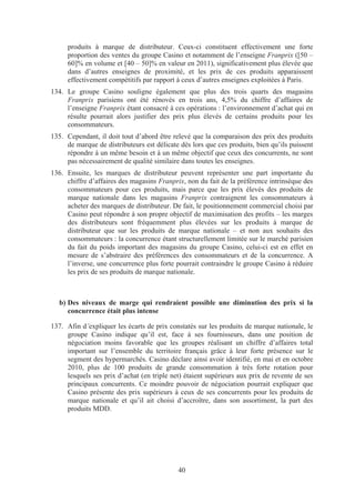 produits à marque de distributeur. Ceux-ci constituent effectivement une forte
     proportion des ventes du groupe Casino et notamment de l’enseigne Franprix ([50 –
     60]% en volume et [40 – 50]% en valeur en 2011), significativement plus élevée que
     dans d’autres enseignes de proximité, et les prix de ces produits apparaissent
     effectivement compétitifs par rapport à ceux d’autres enseignes exploitées à Paris.
134. Le groupe Casino souligne également que plus des trois quarts des magasins
     Franprix parisiens ont été rénovés en trois ans, 4,5% du chiffre d’affaires de
     l’enseigne Franprix étant consacré à ces opérations : l’environnement d’achat qui en
     résulte pourrait alors justifier des prix plus élevés de certains produits pour les
     consommateurs.
135. Cependant, il doit tout d’abord être relevé que la comparaison des prix des produits
     de marque de distributeurs est délicate dès lors que ces produits, bien qu’ils puissent
     répondre à un même besoin et à un même objectif que ceux des concurrents, ne sont
     pas nécessairement de qualité similaire dans toutes les enseignes.
136. Ensuite, les marques de distributeur peuvent représenter une part importante du
     chiffre d’affaires des magasins Franprix, non du fait de la préférence intrinsèque des
     consommateurs pour ces produits, mais parce que les prix élevés des produits de
     marque nationale dans les magasins Franprix contraignent les consommateurs à
     acheter des marques de distributeur. De fait, le positionnement commercial choisi par
     Casino peut répondre à son propre objectif de maximisation des profits – les marges
     des distributeurs sont fréquemment plus élevées sur les produits à marque de
     distributeur que sur les produits de marque nationale – et non aux souhaits des
     consommateurs : la concurrence étant structurellement limitée sur le marché parisien
     du fait du poids important des magasins du groupe Casino, celui-ci est en effet en
     mesure de s’abstraire des préférences des consommateurs et de la concurrence. A
     l’inverse, une concurrence plus forte pourrait contraindre le groupe Casino à réduire
     les prix de ses produits de marque nationale.



  b) Des niveaux de marge qui rendraient possible une diminution des prix si la
     concurrence était plus intense

137. Afin d’expliquer les écarts de prix constatés sur les produits de marque nationale, le
     groupe Casino indique qu’il est, face à ses fournisseurs, dans une position de
     négociation moins favorable que les groupes réalisant un chiffre d’affaires total
     important sur l’ensemble du territoire français grâce à leur forte présence sur le
     segment des hypermarchés. Casino déclare ainsi avoir identifié, en mai et en octobre
     2010, plus de 100 produits de grande consommation à très forte rotation pour
     lesquels ses prix d’achat (en triple net) étaient supérieurs aux prix de revente de ses
     principaux concurrents. Ce moindre pouvoir de négociation pourrait expliquer que
     Casino présente des prix supérieurs à ceux de ses concurrents pour les produits de
     marque nationale et qu’il ait choisi d’accroître, dans son assortiment, la part des
     produits MDD.




                                            40
 