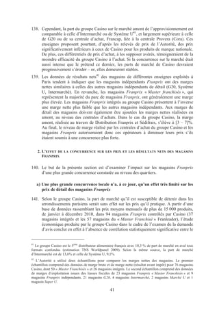 138. Cependant, la part du groupe Casino sur le marché amont de l’approvisionnement est
     comparable à celle d’Intermarché ou de Système U41, et largement supérieure à celle
     de G20 ou de sa centrale d’achat, Francap, liée à la centrale Provera (Cora). Ces
     enseignes proposent pourtant, d’après les relevés de prix de l’Autorité, des prix
     significativement inférieurs à ceux de Casino pour les produits de marque nationale.
     De plus, ces différentiels de prix d’achat, à les supposer avérés, témoigneraient de la
     moindre efficacité du groupe Casino à l’achat. Si la concurrence sur le marché était
     aussi intense que le prétend ce dernier, les parts de marché de Casino devraient
     progressivement s’éroder – or, elles demeurent stables.
139. Les données de résultats nets42 des magasins de différentes enseignes exploités à
     Paris tendent à indiquer que les magasins indépendants Franprix ont des marges
     nettes similaires à celles des autres magasins indépendants de détail (G20, Système
     U, Intermarché). En revanche, les magasins Franprix « Master franchisés », qui
     représentent la majorité du parc de magasins Franprix, ont généralement une marge
     plus élevée. Les magasins Franprix intégrés au groupe Casino présentent à l’inverse
     une marge nette plus faible que les autres magasins indépendants. Aux marges de
     détail des magasins doivent également être ajoutées les marges nettes réalisées en
     amont, au niveau des centrales d’achats. Dans le cas du groupe Casino, la marge
     amont, réalisée au travers de Distribution Franprix et Sédifrais, s’élève à [3 – 7]%.
     Au final, le niveau de marge réalisé par les centrales d’achat du groupe Casino et les
     magasins Franprix autoriseraient donc ces opérateurs à diminuer leurs prix s’ils
     étaient soumis à une concurrence plus forte.


     2. L’EFFET DE LA CONCURRENCE SUR LES PRIX ET LES RÉSULTATS NETS DES MAGASINS
        FRANPRIX

140. Le but de la présente section est d’examiner l’impact sur les magasins Franprix
     d’une plus grande concurrence constatée au niveau des quartiers.

     a) Une plus grande concurrence locale n’a, à ce jour, qu’un effet très limité sur les
        prix de détail des magasins Franprix

141. Selon le groupe Casino, la part de marché qu’il est susceptible de détenir dans les
     arrondissements parisiens serait sans effet sur les prix qu’il pratique. A partir d’une
     base de données rassemblant les prix moyens mensuels de plus de 15 000 produits,
     de janvier à décembre 2010, dans 94 magasins Franprix contrôlés par Casino (37
     magasins intégrés et les 57 magasins du « Master Franchisé » Franleader), l’étude
     économique produite par le groupe Casino dans le cadre de l’examen de la demande
     d’avis conclut en effet à l’absence de corrélation statistiquement significative entre le


41
  Le groupe Casino est le 5ème distributeur alimentaire français avec 10,3 % de part de marché en aval tous
formats confondus (estimation TNS Worldpanel 2009). Selon la même source, la part de marché
d’Intermarché est de 13,6% et celle de Système U, 9,1%.
42
   L’Autorité a utilisé deux échantillons pour comparer les marges nettes des magasins. Le premier
échantillon comprend des données de marge brute et de marge nette (résultat avant impôt) pour 76 magasins
Casino, dont 50 « Master Franchisés » et 26 magasins intégrés. Le second échantillon comprend des données
de marges d’exploitation issues des liasses fiscales de 23 magasins Franprix « Master Franchisés » et 9
magasins Franprix indépendants, 21 magasins G20, 4 magasins Intermarché, 2 magasins Marché U et 1
magasin Super U.

                                                    41
 