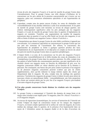 niveau de prix des magasins Franprix et la part de marché du groupe Casino dans
      l’arrondissement. Pour le groupe Casino, une telle absence d’influence de la
      concurrence sur les prix atteste de la pression concurrentielle qui s’exerce sur ses
      magasins, grâce aux commerces alimentaires spécialisés et aux hypermarchés de
      périphérie.
142. Cependant, compte tenu du panier moyen d’achat, les zones de chalandise sont
     vraisemblablement d’une étendue inférieure à celle d’un arrondissement. Si les parts
     de marché du groupe Casino sont mesurées au niveau de chaque quartier, une
     relation statistiquement significative entre les prix pratiqués par les magasins
     Franprix et la part de marché du groupe Casino dans le quartier d’implantation du
     magasin est constatée. Toutefois, une augmentation du nombre de magasins
     concurrents dans un quartier n’a qu’un effet limité sur les prix des magasins, et cet
     effet se limite d’ailleurs aux magasins Casino « Master Franchisés ».
143. L’interprétation que donne le groupe Casino de cette faible corrélation n’apparaît pas
     convaincante. Les commerces spécialisés ne concurrencent le groupe Casino que sur
     une part très restreinte de l’assortiment. Par ailleurs, la concurrence des
     hypermarchés de périphérie se limite à quelques quartiers proches des lieux
     d’implantation de ces hypermarchés et est déjà prise en compte au travers du calcul
     des parts de marché du groupe Casino dans ces quartiers périphériques.
144. L’impact limité, à ce jour, de la concurrence sur les prix des magasins Franprix
     provient plus vraisemblablement de la faible étendue des zones de chalandise et de
     l’omniprésence du groupe Casino dans les quartiers parisiens. En effet, compte tenu
     des paniers d’achat limités des consommateurs parisiens, une part significative de la
     clientèle choisit son magasin moins en fonction du différentiel de prix avec les
     magasins concurrents (faible en valeur absolue) qu’en fonction de la distance à
     parcourir. Par conséquent, une baisse des prix pour contrer la présence d’un magasin
     ou de plusieurs magasins concurrents pourrait n’attirer que peu de clients
     supplémentaires, alors qu’elle réduirait la marge réalisée auprès des clients qui
     fréquentaient déjà le magasin. De plus, compte tenu du maillage des quartiers
     parisiens, l’incitation des magasins du groupe Casino à réduire les prix pour attirer de
     nouveaux clients est naturellement faible : vraisemblablement, une forte proportion
     des clients qui seraient attirés par les prix bas d’un magasin Franprix proviendrait
     d’un autre magasin du groupe Casino.

   b) Une plus grande concurrence locale diminue les résultats nets des magasins
      Franprix

145. Le groupe Casino a communiqué à l’Autorité des données de marge brute et de
     marge nette (résultat avant impôt) pour 76 magasins, dont 50 « Master Franchisés »
     et 26 magasins intégrés.
146. Au travers de régressions économétriques, les services d’instruction de l’Autorité ont
     évalué l’impact du degré de concurrence locale sur les marges des magasins
     Franprix, en tenant compte également de la surface de vente du magasin, du revenu
     médian des ménages dans le quartier, de la présence d’un hypermarché dans un
     rayon de 2 kilomètres autour du magasin étudié et de la date d’ouverture du




                                             42
 