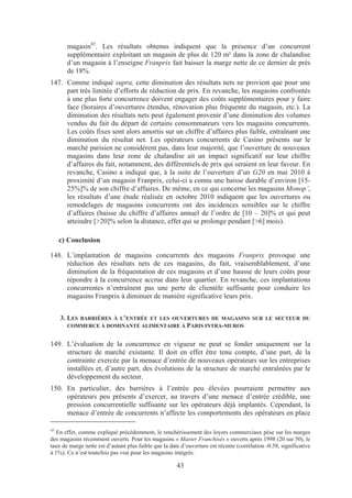 magasin43. Les résultats obtenus indiquent que la présence d’un concurrent
       supplémentaire exploitant un magasin de plus de 120 m² dans la zone de chalandise
       d’un magasin à l’enseigne Franprix fait baisser la marge nette de ce dernier de près
       de 18%.
147. Comme indiqué supra, cette diminution des résultats nets ne provient que pour une
     part très limitée d’efforts de réduction de prix. En revanche, les magasins confrontés
     à une plus forte concurrence doivent engager des coûts supplémentaires pour y faire
     face (horaires d’ouvertures étendus, rénovation plus fréquente du magasin, etc.). La
     diminution des résultats nets peut également provenir d’une diminution des volumes
     vendus du fait du départ de certains consommateurs vers les magasins concurrents.
     Les coûts fixes sont alors amortis sur un chiffre d’affaires plus faible, entraînant une
     diminution du résultat net. Les opérateurs concurrents de Casino présents sur le
     marché parisien ne considèrent pas, dans leur majorité, que l’ouverture de nouveaux
     magasins dans leur zone de chalandise ait un impact significatif sur leur chiffre
     d’affaires du fait, notamment, des différentiels de prix qui seraient en leur faveur. En
     revanche, Casino a indiqué que, à la suite de l’ouverture d’un G20 en mai 2010 à
     proximité d’un magasin Franprix, celui-ci a connu une baisse durable d’environ [15-
     25%]% de son chiffre d’affaires. De même, en ce qui concerne les magasins Monop’,
     les résultats d’une étude réalisée en octobre 2010 indiquent que les ouvertures ou
     remodelages de magasins concurrents ont des incidences sensibles sur le chiffre
     d’affaires (baisse du chiffre d’affaires annuel de l’ordre de [10 – 20]% et qui peut
     atteindre [>20]% selon la distance, effet qui se prolonge pendant [>6] mois).

     c) Conclusion

148. L’implantation de magasins concurrents des magasins Franprix provoque une
     réduction des résultats nets de ces magasins, du fait, vraisemblablement, d’une
     diminution de la fréquentation de ces magasins et d’une hausse de leurs coûts pour
     répondre à la concurrence accrue dans leur quartier. En revanche, ces implantations
     concurrentes n’entraînent pas une perte de clientèle suffisante pour conduire les
     magasins Franprix à diminuer de manière significative leurs prix.


     3. LES BARRIÈRES À L’ENTRÉE ET LES OUVERTURES DE MAGASINS SUR LE SECTEUR DU
        COMMERCE À DOMINANTE ALIMENTAIRE À PARIS INTRA-MUROS


149. L’évaluation de la concurrence en vigueur ne peut se fonder uniquement sur la
     structure de marché existante. Il doit en effet être tenu compte, d’une part, de la
     contrainte exercée par la menace d’entrée de nouveaux opérateurs sur les entreprises
     installées et, d’autre part, des évolutions de la structure de marché entraînées par le
     développement du secteur.
150. En particulier, des barrières à l’entrée peu élevées pourraient permettre aux
     opérateurs peu présents d’exercer, au travers d’une menace d’entrée crédible, une
     pression concurrentielle suffisante sur les opérateurs déjà implantés. Cependant, la
     menace d’entrée de concurrents n’affecte les comportements des opérateurs en place

43
  En effet, comme expliqué précédemment, le renchérissement des loyers commerciaux pèse sur les marges
des magasins récemment ouverts. Pour les magasins « Master Franchisés » ouverts après 1998 (20 sur 50), le
taux de marge nette est d’autant plus faible que la date d’ouverture est récente (corrélation -0.58, significative
à 1%). Ce n’est toutefois pas vrai pour les magasins intégrés.

                                                       43
 
