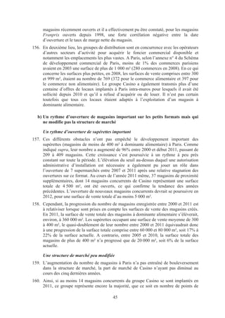 magasins récemment ouverts et il a effectivement pu être constaté, pour les magasins
     Franprix ouverts depuis 1998, une forte corrélation négative entre la date
     d’ouverture et le taux de marge nette du magasin.
156. En deuxième lieu, les groupes de distribution sont en concurrence avec les opérateurs
     d’autres secteurs d’activité pour acquérir le foncier commercial disponible et
     notamment les emplacements les plus vastes. A Paris, selon l’annexe n° 4 du Schéma
     de développement commercial de Paris, moins de 1% des commerces parisiens
     avaient en 2003 une surface de plus de 1 000 m² (280 commerces en 2008). En ce qui
     concerne les surfaces plus petites, en 2008, les surfaces de vente comprises entre 300
     et 999 m², étaient au nombre de 769 (372 pour le commerce alimentaire et 397 pour
     le commerce non alimentaire). Le groupe Casino a également transmis plus d’une
     centaine d’offres de locaux implantés à Paris intra-muros pour lesquels il avait été
     sollicité depuis 2010 et qu’il a refusé d’acquérir ou de louer. Il n’est pas certain
     toutefois que tous ces locaux étaient adaptés à l’exploitation d’un magasin à
     dominante alimentaire.

  b) Un rythme d’ouverture de magasins important sur les petits formats mais qui
     ne modifie pas la structure de marché

     Un rythme d’ouverture de supérettes important
157. Ces différents obstacles n’ont pas empêché le développement important des
     supérettes (magasins de moins de 400 m² à dominante alimentaire) à Paris. Comme
     indiqué supra, leur nombre a augmenté de 96% entre 2000 et début 2011, passant de
     209 à 409 magasins. Cette croissance s’est poursuivie à un rythme à peu près
     constant sur toute la période. L’élévation du seuil au-dessus duquel une autorisation
     administrative d’installation est nécessaire a également pu jouer un rôle dans
     l’ouverture de 7 supermarchés entre 2007 et 2011 après une relative stagnation des
     ouvertures sur ce format. Au cours de l’année 2011 même, 37 magasins de proximité
     supplémentaires, dont 14 magasins concurrents de Casino représentant une surface
     totale de 4 500 m², ont été ouverts, ce qui confirme la tendance des années
     précédentes. L’ouverture de nouveaux magasins concurrents devrait se poursuivre en
     2012, pour une surface de vente totale d’au moins 5 000 m².
158. Cependant, la progression du nombre de magasins enregistrée entre 2000 et 2011 est
     à relativiser lorsque sont prises en compte les surfaces de vente des magasins créés.
     En 2011, la surface de vente totale des magasins à dominante alimentaire s’élèverait,
     environ, à 360 000 m². Les supérettes occupant une surface de vente moyenne de 300
     à 400 m², le quasi-doublement de leur nombre entre 2000 et 2011 équivaudrait donc
     à une progression de la surface totale comprise entre 60 000 et 80 000 m², soit 17% à
     22% de la surface actuelle. A contrario, entre 2005 et 2010, la surface totale des
     magasins de plus de 400 m² n’a progressé que de 20 000 m², soit 6% de la surface
     actuelle.

     Une structure de marché peu modifiée
159. L’augmentation du nombre de magasins à Paris n’a pas entraîné de bouleversement
     dans la structure de marché, la part de marché de Casino n’ayant pas diminué au
     cours des cinq dernières années.
160. Ainsi, si au moins 14 magasins concurrents du groupe Casino se sont implantés en
     2011, ce groupe représente encore la majorité, que ce soit en nombre de points de

                                            45
 
