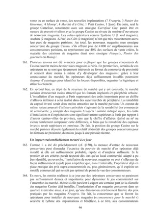 vente ou en surface de vente, des nouvelles implantations (7 Franprix, 3 Panier des
      Gourmets, 4 Monop’, 4 Marché d’à Côté, 1 Petit Casino, 1 Spar). En outre, seul le
      groupe Carrefour, notamment avec son enseigne Carrefour City, paraît être en
      mesure de pouvoir rivaliser avec le groupe Casino au niveau du nombre d’ouvertures
      de nouveaux magasins. Les autres opérateurs comme Système U (1 seul magasin),
      Auchan (2 magasins A2Pas) ou G20 (2 magasins) n’ont que très modestement accru
      leur parc de magasins parisiens. Au total, les nouveaux magasins sous enseigne
      concurrente du groupe Casino, s’ils offrent plus de 4 000 m² supplémentaires aux
      consommateurs parisiens, ne représentent que 40% des surfaces de vente créées, la
      majorité des créations de magasins étant sous enseigne Franprix, Panier des
      gourmets ou Monop’.
161. Plusieurs raisons ont été avancées pour expliquer que les groupes concurrents de
     Casino ouvrent moins de nouveaux magasins à Paris. En premier lieu, certains de ces
     opérateurs ne se sont que récemment intéressés au format du commerce de proximité
     et seraient donc moins à même d’y développer des magasins : grâce à leur
     connaissance du marché, les opérateurs déjà suffisamment installés pourraient
     disposer d’avantages pour identifier les locaux disponibles, organiser la logistique et
     attirer la clientèle.
162. En second lieu, en dépit de la structure de marché qui y est constatée, le marché
     parisien demeurerait moins attractif que les formats implantés en périphérie urbaine.
     L’installation d’un magasin à Paris supposerait des coûts importants pour un chiffre
     d’affaires inférieur à celui réalisé dans des supermarchés de périphérie. La rentabilité
     du capital investi serait donc moins attractive sur le marché parisien. Un constat de
     même nature pourrait d’ailleurs prévaloir s’agissant de la rentabilité des commerces
     de centre-ville, y compris des magasins Franprix : comme indiqué supra, les coûts
     d’installation et d’exploitation sont significativement supérieurs à Paris par rapport à
     d’autres centres-villes de province, sans que le chiffre d’affaires réalisé au m² ne
     vienne totalement compenser cette différence, si bien que la rentabilité des capitaux
     investis serait supérieure en province. De fait, la position du groupe Casino sur le
     marché parisien découle également du relatif désintérêt des groupes concurrents pour
     les formats de proximité, du moins jusqu’à une période récente.

      Un impact vraisemblablement mesuré à ce jour
163. Comme il a été dit précédemment (cf. §150), la menace d’entrée de nouveaux
     concurrents peut dissuader l’exercice du pouvoir de marché d’un opérateur déjà
     installé si elle est suffisamment probable, rapide et d’ampleur suffisante. Si le
     premier de ces critères paraît respecté dès lors qu’un local commercial adapté a pu
     être identifié, en revanche, l’installation de nouveaux magasins ne peut s’effectuer de
     façon suffisamment rapide pour empêcher que, dans l’intervalle, l’opérateur déjà en
     place pratique des prix supra-concurrentiels ou, plus généralement, qu’il exploite un
     modèle commercial qui ne soit pas optimal du point de vue des consommateurs.
164. En outre, les entrées réalisées à ce jour par des opérateurs concurrents ne paraissent
     pas suffisamment denses et importantes pour dynamiser le jeu concurrentiel sur
     l’ensemble du marché. Même si elle parvient à capter une certaine part de la clientèle
     des magasins Casino déjà installés, l’implantation d’un magasin concurrent dans un
     quartier n’entraîne ainsi, à ce jour, qu’une diminution extrêmement limitée des prix
     pratiqués par les magasins Franprix. En fait, la concurrence que se livrent les
     opérateurs pour installer de nouveaux magasins (« concurrence pour le marché »)
     accélère le rythme des implantations et bénéficie, à ce titre, aux consommateurs

                                             46
 