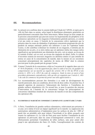 III.       Recommandations

168. Le présent avis confirme donc le constat établi par l’étude de l’APUR, et repris par la
     ville de Paris dans sa saisine, selon lequel la distribution alimentaire généraliste est
     particulièrement concentrée dans Paris intra-muros. Même lorsqu’on tient compte de
     la pression concurrentielle que peuvent exercer les hypermarchés de périphérie et les
     commerces spécialisés sur les magasins d’alimentation générale parisiens, ce constat
     n’est pas remis en cause. L’Autorité de la concurrence relève également que la
     présence dans les zones de chalandise d’opérateurs concurrents proposant des prix de
     produits de marque nationale parfois très inférieurs à ceux de l’opérateur leader
     Casino, si elle contribue à diminuer les résultats de ses magasins, n’entraîne pas de
     diminution de ses prix, et ce alors même que cet opérateur réalise des marges nettes
     significatives qui permettraient une diminution des prix, soit en amont, au niveau de
     la centrale d’achat, soit en aval, au niveau des magasins de détail. Enfin, le rythme
     d’ouverture soutenu de nouveaux magasins ces dernières années n’a pas entraîné de
     remise en cause de la concentration du marché, dans la mesure où ces ouvertures
     concernent principalement des supérettes de moins de 400m² dont la création
     provient pour la plus grande part du groupe Casino.
169. Comme l’Autorité de la concurrence a déjà eu l’occasion de le rappeler dans son avis
     n° 10-A-26 précité, « il ne lui appartient pas, dans le cadre d’un avis, de qualifier les
     comportements sur un marché au regard des articles 101 et 102 du TFUE et des
     articles L. 420-1 et L. 420-2 du code de commerce. Seule la mise en œuvre d’une
     procédure pleinement contradictoire, telle qu’elle est organisée par l’article L. 463-
     1 du code de commerce lui permet de porter une telle appréciation ».
170. Les recommandations pouvant être formulées à ce stade de développement du
     marché paraissent, dans ces conditions, devoir être de deux ordres. En premier lieu, il
     apparaît opportun de poursuivre l’abaissement des barrières à l’installation de
     grandes surfaces alimentaires (A). En second lieu, se pose la question des moyens
     d’intervention de l’Autorité de la concurrence lorsque les préoccupations de
     concurrence identifiées résultent des structures de marché et non des comportements
     des opérateurs (B).


A.     FLUIDIFIER LE MARCHÉ DU COMMERCE À DOMINANTE ALIMENTAIRE À PARIS


171. A Paris, l’installation de grandes surfaces alimentaires, relativement peu présentes à
     ce jour, est à même d’avoir un impact significatif sur le marché. La suppression des
     autorisations administratives d’implantation pour les surfaces de plus de 1 000 m²
     paraît être un préalable utile pour réduire l’incertitude et les délais auxquels sont
     soumis les opérateurs (1). La ville de Paris peut aussi faciliter l’installation de tels
     opérateurs en prévoyant, dans les zones d’aménagement commercial à venir, des
     allotissements permettant l’installation de telles surfaces, sans pour autant aller
     jusqu’à une spécialisation des baux (2). Enfin, l’assouplissement des contrats de

                                             48
 