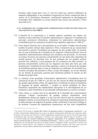 franchise, déjà évoqué dans l’avis n° 10-A-26 relatif aux contrats d’affiliation de
       magasins indépendants et aux modalités d’acquisition de foncier commercial dans le
       secteur de la distribution alimentaire, contribuerait également au développement
       d’enseignes bien implantées au niveau national mais encore peu présentes à Paris
       intra-muros (3).


     1. LA SUPPRESSION DES AUTORISATIONS ADMINISTRATIVES D’IMPLANTATION POUR LES
        MAGASINS DE PLUS DE 1 000 M²


172. L’Autorité de la concurrence a, à maintes reprises, manifesté son soutien aux
     réformes visant à diminuer les barrières administratives s’opposant à l’installation de
     nouveaux commerces alimentaires, notamment les autorisations administratives
     d’installation pour les commerces de détail d’une superficie supérieure à 1 000 m²44.
173. Cette analyse demeure tout à fait pertinente au cas d’espèce. Compte tenu du grand
     nombre de petites surfaces déjà exploitées à Paris, l’animation du jeu concurrentiel
     nécessiterait à présent l’installation de magasins de plus grande taille. En premier
     lieu, la zone d’attraction de la clientèle de ces magasins s’étend au-delà des zones de
     chalandise traditionnellement attribuées aux commerces de proximité : ils sont donc
     en mesure d’exercer une pression concurrentielle sur une partie plus importante du
     marché parisien. En deuxième lieu, les prix pratiqués par ces grandes surfaces
     pourront être inférieurs à ceux pratiqués par les commerces de taille moindre : la
     pression concurrentielle exercée par ces magasins sera donc plus forte que celle
     entraînée par l’installation de nouvelles supérettes, surtout si la diversité des groupes
     de distribution présents dans la zone de chalandise est suffisante. En troisième lieu,
     certaines enseignes peu présentes à Paris, car peu développées, au niveau national,
     sur les formats de proximité, pourront plus facilement pénétrer le marché sur des
     formats de grande taille.
174. Le maintien d’une procédure d’autorisation administrative d’installation pour les
     commerces de plus de 1 000 m² a pu être une des raisons du faible développement
     des grands supermarchés à Paris. Sa suppression, en réduisant les délais d’installation
     de magasins de grande superficie, y compris en proche périphérie de Paris,
     faciliterait l’acquisition des emplacements nécessaires et le développement de ces
     commerces, dans l’hypothèse où une demande suffisante pour ces services existerait.
175. Ainsi, même si, compte tenu de la spécificité de la demande des consommateurs
     parisiens, l’impact concurrentiel de grandes surfaces alimentaires serait
     probablement atténué par rapport à ce qui a pu être observé pour les commerces de
     périphérie urbaine, la concentration du commerce à dominante alimentaire parisien et
     la faible présence de magasins de grande surface confirment la nécessité d’alléger et
     de recentrer l’examen des équipements commerciaux sur leur seule compatibilité

44
   Cf. avis n° 07-A-12 du 11 octobre 2007 relatif à la législation relative à l’équipement commercial : « un
système d’autorisation administrative au cas par cas génère d’importantes distorsions de concurrence dans
la mesure où il institue une barrière à l’entrée inégalement supportée par les acteurs. Sa seule suppression
contribuerait donc de façon significative à restaurer une concurrence effective dans le secteur » ; avis
n° 10-A-26 relatif aux contrats d’affiliation de magasins indépendants et les modalités d’acquisition de
foncier commercial dans le secteur de la distribution alimentaire : « dans le secteur de la grande distribution
alimentaire, la concentration excessive de certaines zones de chalandise résulte en partie de l’existence de
barrières à l’entrée élevées. Ces obstacles à l’arrivée de nouvelles enseignes sont issus, pour une part
significative, des procédures administratives préalables à l’implantation d’un nouveau magasin ».

                                                     49
 