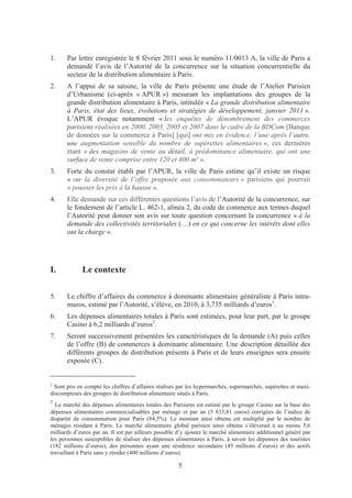 1.     Par lettre enregistrée le 8 février 2011 sous le numéro 11/0013 A, la ville de Paris a
       demandé l’avis de l’Autorité de la concurrence sur la situation concurrentielle du
       secteur de la distribution alimentaire à Paris.
2.     A l’appui de sa saisine, la ville de Paris présente une étude de l’Atelier Parisien
       d’Urbanisme (ci-après « APUR ») mesurant les implantations des groupes de la
       grande distribution alimentaire à Paris, intitulée « La grande distribution alimentaire
       à Paris, état des lieux, évolutions et stratégies de développement, janvier 2011 ».
       L’APUR évoque notamment « les enquêtes de dénombrement des commerces
       parisiens réalisées en 2000, 2003, 2005 et 2007 dans le cadre de la BDCom [Banque
       de données sur le commerce à Paris] [qui] ont mis en évidence, l’une après l’autre,
       une augmentation sensible du nombre de supérettes alimentaires », ces dernières
       étant « des magasins de vente au détail, à prédominance alimentaire, qui ont une
       surface de vente comprise entre 120 et 400 m² ».
3.     Forte du constat établi par l’APUR, la ville de Paris estime qu’il existe un risque
       « sur la diversité de l’offre proposée aux consommateurs » parisiens qui pourrait
       « pousser les prix à la hausse ».
4.     Elle demande sur ces différentes questions l’avis de l’Autorité de la concurrence, sur
       le fondement de l’article L. 462-1, alinéa 2, du code de commerce aux termes duquel
       l’Autorité peut donner son avis sur toute question concernant la concurrence « à la
       demande des collectivités territoriales (…) en ce qui concerne les intérêts dont elles
       ont la charge ».




I.           Le contexte

5.     Le chiffre d’affaires du commerce à dominante alimentaire généraliste à Paris intra-
       muros, estimé par l’Autorité, s’élève, en 2010, à 3,735 milliards d’euros1.
6.     Les dépenses alimentaires totales à Paris sont estimées, pour leur part, par le groupe
       Casino à 6,2 milliards d’euros2.
7.     Seront successivement présentées les caractéristiques de la demande (A) puis celles
       de l’offre (B) de commerces à dominante alimentaire. Une description détaillée des
       différents groupes de distribution présents à Paris et de leurs enseignes sera ensuite
       exposée (C).


1
 Sont pris en compte les chiffres d’affaires réalisés par les hypermarchés, supermarchés, supérettes et maxi-
discompteurs des groupes de distribution alimentaire situés à Paris.
2
  Le marché des dépenses alimentaires totales des Parisiens est estimé par le groupe Casino sur la base des
dépenses alimentaires commercialisables par ménage et par an (5 833,81 euros) corrigées de l’indice de
disparité de consommation pour Paris (84,5%). Le montant ainsi obtenu est multiplié par le nombre de
ménages résidant à Paris. Le marché alimentaire global parisien ainsi obtenu s’élèverait à au moins 5,6
milliards d’euros par an. Il est par ailleurs possible d’y ajouter le marché alimentaire additionnel généré par
les personnes susceptibles de réaliser des dépenses alimentaires à Paris, à savoir les dépenses des touristes
(182 millions d’euros), des personnes ayant une résidence secondaire (45 millions d’euros) et des actifs
travaillant à Paris sans y résider (400 millions d’euros).

                                                      5
 