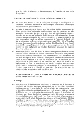 avec les règles d’urbanisme et d’environnement, à l’exception de tout critère
     économique.


   2. UN MEILLEUR ALLOTISSEMENT DES ZONES D’AMÉNAGEMENT COMMERCIAL

176. Les outils dont dispose la ville de Paris pour encourager le développement du
     commerce à dominante alimentaire et, surtout, une plus forte diversité des enseignes
     au sein de celui-ci, paraissent limités.
177. En effet, un assouplissement du plan local d’urbanisme parisien n’offrirait que de
     faibles perspectives d’implantation supplémentaires pour des commerces de taille
     significative. Par ailleurs, l’article 58 de la loi du 2 août 2005 en faveur des PME,
     complété par son décret d’application du 26 décembre 2007, a instauré un droit de
     préemption des communes sur les fonds de commerce, les fonds artisanaux et les
     baux commerciaux, étendu par la loi de modernisation de l’économie du 4 août 2008
     aux terrains portant ou destinés à porter des commerces de 300 à 1 000 m² de surface
     de vente. Cependant, la mairie de Paris a souligné l’inefficacité et le coût d’un tel
     dispositif. De plus, politiquement, de telles opérations de préemption sont délicates à
     justifier si elles s’effectuent au bénéfice d’opérateurs disposant de capacités
     financières indéniables.
178. En revanche, dans le cadre des projets de zones d’aménagement commercial, la ville
     de Paris pourrait délimiter des surfaces suffisamment importantes pour permettre
     l’installation de grands supermarchés, voire d’hypermarchés. Tel n’a cependant pas
     été le cas par le passé et dans les zones d’aménagement commercial actuellement en
     cours de développement. S’il n’est pas souhaitable que la destination de ces
     emplacements de grande superficie soit prédéfinie dès l’origine au travers d’une
     spécialisation des baux, un allotissement des surfaces permettant l’installation de
     grandes surfaces à dominante alimentaire faciliterait l’entrée de ce type de magasins.
     Si cette entrée accroît la diversité des enseignes, elle contribuerait alors au
     renforcement de la concurrence sur le marché parisien.


   3. L’ASSOUPLISSEMENT DES CONTRATS DE FRANCHISE DU GROUPE CASINO AVEC SES
     MAGASINS FRANCHISÉS INDÉPENDANTS


  a) Principe

179. Dans le secteur de la distribution alimentaire, et notamment sur le format de la
     proximité, les enseignes s’appuient fréquemment sur des sociétés d’exploitation
     indépendantes pour commercialiser les produits achetés par leurs centrales. L’avis
     n° 10-A-26 précité de l’Autorité de la concurrence a relevé que les différents contrats
     d’affiliation entre ces gestionnaires de magasins et les groupes de distribution, qui
     impliquent une relation d’exclusivité ou de quasi-exclusivité, courent sur une durée
     importante, fréquemment supérieure à 5 ans. Ils comprennent par ailleurs des clauses
     visant à empêcher le départ du magasin du réseau au terme de la relation (droit de
     priorité, droit de préemption, clauses de non-concurrence ou de non-ré-affiliation
     post-contractuelles). Enfin, ces relations contractuelles peuvent s’accompagner de
     prises de participation qui, bien que minoritaires et d’un montant limité, risquent
     d’empêcher toute mobilité inter-enseignes du magasin.


                                            50
 