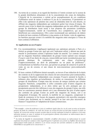 180. Au terme de ce constat, et au regard des barrières à l’entrée existant sur le secteur de
     la grande distribution alimentaire et de la concentration des zones de chalandise,
     l’Autorité de la concurrence a estimé qu’un assouplissement de ces conditions
     d’affiliation serait de nature à renforcer le jeu de la concurrence. Il permettrait en
     effet à des opérateurs de pénétrer des zones de chalandise dont ils sont absents, en
     affiliant des magasins indépendants qui souhaitent quitter leur réseau d’origine. De
     surcroît, pour éviter le départ des magasins indépendants qui lui sont affiliés, chaque
     groupe de distribution serait incité à leur proposer des prestations (conditions
     d’approvisionnement, variété de l’assortiment, etc.) compétitives, qui au final
     bénéficient aux consommateurs. Elle a ainsi recommandé aux opérateurs de réduire
     la durée de leurs contrats d’affiliation à cinq années et de limiter, voire de supprimer,
     les barrières pouvant exister à la mobilité des magasins entre enseignes à l’issue de
     leurs contrats d’affiliation.

     b) Application au cas d’espèce

181. Ces recommandations s’appliquent également aux opérateurs présents à Paris et a
     fortiori au groupe Casino qui, quel que soit l’indicateur utilisé, y détient une part de
     marché le positionnant comme l’opérateur leader du marché. Les contrats conclus
     par les magasins franchisés indépendants du groupe Casino opérant sous enseigne
     Franprix sont d’une durée de cinq ans, renouvelable par tacite reconduction pour une
     période identique. Ils contiennent, outre une clause d’exclusivité
     d’approvisionnement, un droit de préemption ou un pacte de préférence45,
     éventuellement au bénéfice d’un tiers, qui permet au groupe de conserver le point de
     vente en cas de cession, et une clause de non-concurrence post-contractuelle
     d’un an46.
182. Si leurs contrats d’affiliation étaient assouplis, au travers d’une réduction de la durée
     des contrats ou de la suppression des clauses de non-concurrence post-contractuelles,
     les magasins franchisés indépendants sous enseigne Franprix auraient la faculté, à
     échéance plus régulière qu’actuellement, de mettre en concurrence les différents
     groupes de distribution. Compte tenu des niveaux de marges réalisées par certains
     magasins franchisés, comparables à celles constatées pour d’autres magasins de
     groupements indépendants, et ce alors même que les prix pratiqués par ces
     groupements peuvent être inférieurs à ceux des magasins du groupe Casino, une telle
     mise en concurrence pourrait aboutir soit à une diminution des prix d’achat auprès
     des centrales du groupe Casino au profit des magasins du réseau, soit à un
     changement d’enseigne. De surcroît, la mobilité de ces magasins, comprenant le
     fonds de commerce et les locaux du magasin, permettrait à de nouvelles enseignes
     d’entrer plus facilement sur le marché, puisqu’il ne leur sera plus nécessaire de
     financer l’acquisition et l’adaptation de locaux commerciaux.


45
  Par exemple : « droit de préférence à prix et conditions égales dans les cas de vente ou mise en location-
gérance du fonds de commerce, de vente des locaux ou cession du droit au bail dans lesquels le fonds est
exploité, de cession des actions ou parts sociales dans la société exploitant le fonds de commerce et de toute
opération mettant en cause le montant de la participation détenue directement ou indirectement dans le
capital de la société concessionnaire ».
46
   Au terme de laquelle le concessionnaire s’interdit « d’affilier directement ou indirectement la société
exploitant le(s) fonds de commerce dans lequel(lesquels) il exploitait son activité ou d'affilier directement ou
indirectement lesdits fonds de commerce à un réseau exerçant des activités similaires à celles du réseau
FRANPRIX et susceptible de le concurrencer. »

                                                      51
 