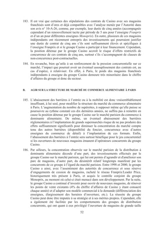 183. Il est vrai que certaines des stipulations des contrats de Casino avec ses magasins
     franchisés sont d’ores et déjà compatibles avec l’analyse menée par l’Autorité dans
     son avis n° 10-A-26, comme, par exemple, leur durée de cinq années (accompagnée
     cependant d’un renouvellement tacite par période de 5 ans pour l’enseigne Franprix
     et d’un an pour différentes enseignes Monoprix). En outre, plusieurs de ces magasins
     indépendants ont récemment entrepris des investissements qui pourraient justifier
     une durée de contrat de cinq ans s’ils sont suffisamment élevés et spécifiques à
     l’enseigne Franprix et si le groupe Casino a participé à leur financement. Cependant,
     la position détenue par le groupe Casino accroît le risque d’effets restrictifs de
     concurrence de ces contrats de cinq ans, surtout s’ils s’accompagnent de clauses de
     non-concurrence post-contractuelles.
184. En revanche, bien qu’utile à un renforcement de la pression concurrentielle sur ce
     marché, l’impact que pourrait avoir un éventuel assouplissement des contrats est, au
     cas d’espèce, à relativiser. En effet, à Paris, le poids des magasins franchisés
     indépendants à enseigne du groupe Casino demeure très minoritaire dans le chiffre
     d’affaires du groupe et donc du secteur.


B.   AGIR SUR LA STRUCTURE DE MARCHÉ DU COMMERCE ALIMENTAIRE À PARIS


185. L’abaissement des barrières à l’entrée ou à la mobilité est donc vraisemblablement
     insuffisant, à lui seul, pour modifier la structure du marché du commerce alimentaire
     à Paris. L’augmentation du nombre de supérettes, à supposer même qu’elle puisse se
     poursuivre au rythme constaté ces dix dernières années, ne suffira pas à remettre en
     cause la position détenue par le groupe Casino sur le marché parisien du commerce à
     dominante alimentaire. De même, un éventuel abaissement des barrières
     réglementaires à l’implantation de grands supermarchés risque de ne pas produire des
     effets suffisamment significatifs pour diminuer la concentration du marché compte
     tenu des autres barrières (disponibilité du foncier, concurrence avec d’autres
     enseignes du commerce de détail) à l’implantation de ces formats. Enfin,
     l’abaissement des barrières à l’entrée sera surtout bénéfique pour le jeu concurrentiel
     si les ouvertures de nouveaux magasins émanent d’opérateurs concurrents du groupe
     Casino.
186. Par ailleurs, la concentration observée sur le marché parisien de la distribution à
     dominante alimentaire découle d’une part, des investissements effectués par le
     groupe Casino sur le marché parisien, qui lui ont permis d’agrandir et d'améliorer son
     parc de magasins, d’autre part, du désintérêt relatif longtemps manifesté par les
     concurrents de ce groupe à l’égard du marché parisien. Entre 1998 et 2000, le groupe
     Casino a ainsi, avec l’assentiment des autorités de concurrence et sous réserve
     d’engagements de cession de magasins, racheté le réseau Franprix/Leader Price,
     historiquement très présent à Paris, et acquis le contrôle conjoint du groupe
     Monoprix, au moment où celui-ci était menacé dans son développement. Par la suite,
     le groupe Casino a continué d’investir pour ouvrir de nouveaux magasins, de rénover
     les points de vente existants (4% du chiffre d’affaires de Casino y étant consacré
     chaque année) et d’adapter son modèle commercial à la demande (différenciation des
     enseignes, élargissement des horaires d’ouverture, etc.). La réussite du groupe
     Casino peut donc être imputée à sa stratégie et à ses mérites propres. Cependant, elle
     a également été facilitée par les comportements des groupes de distribution
     concurrents, qui ont quant à eux privilégié l’ouverture de magasins de grande taille

                                            52
 