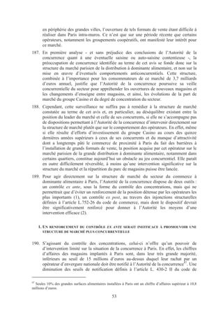 en périphérie des grandes villes, l’ouverture de tels formats de vente étant difficile à
      réaliser dans Paris intra-muros. Ce n’est que sur une période récente que certains
      opérateurs, notamment les groupements coopératifs, ont manifesté leur intérêt pour
      ce marché.
187. En première analyse - et sans préjudice des conclusions de l’Autorité de la
     concurrence quant à une éventuelle saisine ou auto-saisine contentieuse -, la
     préoccupation de concurrence identifiée au terme de cet avis se fonde donc sur la
     structure du marché parisien de la distribution à dominante alimentaire, et non sur la
     mise en œuvre d’éventuels comportements anticoncurrentiels. Cette structure,
     combinée à l’importance pour les consommateurs de ce marché de 3,7 milliards
     d’euros annuel, justifie que l’Autorité de la concurrence poursuive sa veille
     concurrentielle du secteur pour appréhender les ouvertures de nouveaux magasins et
     les changements d’enseigne entre magasins, et ainsi, les évolutions de la part de
     marché du groupe Casino et du degré de concentration du secteur.
188. Cependant, cette surveillance ne suffira pas à remédier à la structure de marché
     constatée au terme de cet avis et, en particulier, au déséquilibre existant entre la
     position du leader du marché et celle de ses concurrents, si elle ne s’accompagne pas
     de dispositions permettant à l’Autorité de la concurrence d’intervenir directement sur
     la structure de marché plutôt que sur le comportement des opérateurs. En effet, même
     si elle résulte d’efforts d’investissement du groupe Casino au cours des quinze
     dernières années supérieurs à ceux de ses concurrents et du manque d’attractivité
     dont a longtemps pâti le commerce de proximité à Paris du fait des barrières à
     l’installation de grands formats de vente, la position acquise par cet opérateur sur le
     marché parisien de la grande distribution à dominante alimentaire, notamment dans
     certains quartiers, constitue aujourd’hui un obstacle au jeu concurrentiel. Elle paraît
     en outre difficilement réversible, à moins qu’une intervention significative sur la
     structure du marché et la répartition du parc de magasins puisse être lancée.
189. Pour agir directement sur la structure de marché du secteur du commerce à
     dominante alimentaire à Paris, l’Autorité de la concurrence dispose de deux outils :
     un contrôle ex ante, sous la forme du contrôle des concentrations, mais qui ne
     permettrait que d’éviter un renforcement de la position détenue par les opérateurs les
     plus importants (1), un contrôle ex post, au travers des injonctions structurelles
     définies à l’article L.752-26 du code de commerce, mais dont le dispositif devrait
     être significativement renforcé pour donner à l’Autorité les moyens d’une
     intervention efficace (2).


     1. UN RENFORCEMENT DU CONTRÔLE EX ANTE SERAIT INEFFICACE À PROMOUVOIR UNE
      STRUCTURE DE MARCHÉ PLUS CONCURRENTIELLE


190. S’agissant du contrôle des concentrations, celui-ci n’offre qu’un pouvoir de
     d’intervention limité sur la situation de la concurrence à Paris. En effet, les chiffres
     d’affaires des magasins implantés à Paris sont, dans leur très grande majorité,
     inférieurs au seuil de 15 millions d’euros au-dessus duquel leur rachat par un
     opérateur d’envergure nationale doit être notifié à l’Autorité de la concurrence47. Une
     diminution des seuils de notification définis à l’article L. 430-2 II du code de

47
  Seules 10% des grandes surfaces alimentaires installées à Paris ont un chiffre d’affaires supérieur à 10,8
millions d’euros.

                                                    53
 