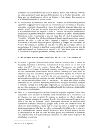 commerce ou la réintroduction de seuils en parts de marché dans le but de contrôler
         de telles opérations n’aurait que des effets minimes sur la structure de marché : une
         large part du développement récent de Casino à Paris résulte d’ouvertures ou
         d’affiliation de magasins et non de rachats.
191. Le renforcement du contrôle ex ante opéré par l’Autorité de la concurrence pourrait
     également s’appuyer sur un dispositif de notifications des ouvertures de nouveaux
     magasins, permettant à l’Autorité de refuser à un opérateur disposant déjà, dans un
     quartier donné, d’une part de marché importante d’ouvrir un nouveau magasin ou
     d’accroître la surface d’un magasin existant. A l’issue de son enquête sectorielle sur
     le secteur de la grande distribution à dominante alimentaire, l’autorité de concurrence
     britannique a ainsi recommandé la mise en place d’un tel « test de concurrence ».
     Toutefois, l’efficacité d’un tel dispositif apparaît limitée dans le contexte du marché
     parisien. En effet, sa mise en place risquerait d’empêcher, sinon de ralentir,
     l’ouverture de nouveaux magasins par les opérateurs, y compris des concurrents de
     Casino. Par ailleurs, ce contrôle ex ante de l’ouverture des nouvelles surfaces ne
     permettra pas de restaurer un équilibre concurrentiel sur le marché, compte tenu du
     poids déjà occupé par Casino sur ce marché et de l’incertitude quant au nombre
     d’ouvertures de magasins qui pourront encore y être réalisées.


       2. LA NÉCESSITÉ DE RENFORCER LE CONTRÔLE EX POST DES STRUCTURES DE MARCHÉ

192. En réalité, la question de la concentration des zones de chalandise dans le secteur de
     la grande distribution à dominante alimentaire et de son impact sur les prix n’est
     guère nouvelle48. Si, pour certaines d’entre elles, l’abaissement des seuils de
     notification des opérations de rachat de magasins a permis d’éviter un renforcement
     de cette concentration, dans le cas du marché parisien, comme pour d’autres zones de
     chalandise déjà très concentrées, la position actuellement détenue par le leader du
     marché est telle que ni les ouvertures de nouveaux magasins, ni un contrôle des
     concentrations renforcé ne paraissent de nature à abaisser significativement le degré
     de concentration et renforcer ainsi la concurrence. Une action plus directe et plus
     immédiate sur les structures de marché pourrait donc être jugée nécessaire, de façon
     à permettre l’entrée, à un rythme plus important que celui constaté jusqu’à présent,
     de nouvelles enseignes et, parallèlement, réduire le poids des opérateurs déjà installés
     sur ces zones de chalandise.
193. Dans le cas du marché parisien, la vente de certains magasins du groupe Casino à ses
     concurrents serait de nature à permettre un tel renforcement de la concurrence. En
     privilégiant, pour ces opérations de revente, les quartiers où celui-ci détient un
     nombre élevé de magasins, le prononcé de telles injonctions structurelles aurait pour
     effet, d’une part, de favoriser l’entrée d’enseignes présentant un positionnement
     commercial différencié de celles du groupe Casino, offrant ainsi une réelle faculté de
     choix aux consommateurs, d’autre part, d’obliger ce dernier à prendre en compte
     cette concurrence nouvelle dans ses offres commerciales. En effet, au fur et à mesure
     de la diminution des parts de marché du groupe Casino, l’intérêt pour ce dernier
     d’une diminution des prix ou d’une meilleure qualité de l’assortiment s’accroît car
     une part croissante de la clientèle risque d’effectuer ses achats auprès de groupes de
     distribution concurrents.

48
     Cf. avis n° 10-A-26 précité.

                                               54
 