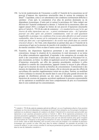 194. La loi de modernisation de l’économie a confié à l’Autorité de la concurrence un tel
     pouvoir d’imposer des injonctions structurelles dans le secteur du commerce de
     détail49. Cependant, celui-ci est subordonné à des conditions extrêmement difficiles à
     satisfaire : d’une part, la constatation d’un abus de position dominante ou de
     dépendance économique, d’autre part et surtout la persistance de l’abus malgré une
     décision de l’Autorité condamnant ce dernier. L’Autorité de la concurrence, dans son
     rapport annuel 2010, a souligné les limites de son pouvoir d’injonction structurelle
     prévu à l’article L. 752-26 du code de commerce : « le standard prévu par la loi, qui
     réserve de telles injonctions aux cas – a priori extrêmement rares – où l’opérateur
     poursuit son abus après une première condamnation, rend cet outil quasiment
     inapplicable en pratique. Les conditions d’un recours plus effectif à cet outil seraient
     souhaitables, dans la mesure où la contrepartie aux pouvoirs de certains acteurs ne
     réside pas dans une « sur-réglementation » du secteur mais plutôt dans un contrôle
     structurel abouti ». En l’état, cette disposition ne permet donc pas à l’Autorité de la
     concurrence d’agir sur la structure de marché et de remédier à la concentration élevée
     du marché constatée à Paris ou dans d’autres zones de chalandise.
195. Toutefois, des dispositions législatives permettant à une autorité nationale de
     concurrence, lorsque la situation de la concurrence le rend nécessaire et au terme
     d’un débat contradictoire approfondi, d’enjoindre à des entreprises de revendre des
     actifs à des concurrents existe dans d’autres pays, notamment au Royaume-Uni et,
     plus récemment, en Grèce. Le débat est également ouvert en Allemagne. Ce pouvoir
     d’injonction structurelle, qui offre des garanties procédurales similaires à celles
     encadrant le contrôle des concentrations, apparaît comme le moyen le plus efficace
     d’agir sur la structure de marché au bénéfice du consommateur. Contrairement à des
     mesures de régulation des prix ou des marges, elle ne nécessite pas que des efforts de
     surveillance des marchés supplémentaires soient mis en place. Surtout, en modifiant
     à brève échéance la structure du marché dans le sens d’une plus grande diversité des
     groupes de distribution présents sur des zones de chalandise concentrées, une
     injonction de cessions de magasins accroîtrait rapidement la pression concurrentielle
     sur les opérateurs et modifierait ainsi leurs comportements de prix ou d’assortiment
     dans le sens souhaité par les consommateurs.




49
  L’article L. 752-26 du code de commerce prévoit en effet qu’« en cas d’exploitation abusive d’une position
dominante ou d’un état de dépendance économique de la part d’une entreprise ou d’un groupe d’entreprises
exploitant un ou plusieurs magasins de commerce de détail, l’Autorité de la concurrence peut procéder aux
injonctions et aux sanctions pécuniaires prévues à l’article L. 464-2. Si les injonctions prononcées et les
sanctions pécuniaires appliquées n’ont pas permis de mettre fin à l’abus de position dominante ou à l’état de
dépendance économique, l’Autorité de la concurrence peut, par une décision motivée prise après réception
des observations de l’entreprise ou du groupe d’entreprises en cause, lui enjoindre de modifier, de compléter
ou de résilier, dans un délai déterminé, tous accords et tous actes par lesquels s’est constituée la puissance
économique qui a permis ces abus. Elle peut, dans les mêmes conditions, lui enjoindre de procéder à la
cession de surfaces, si cette cession constitue le seul moyen permettant de garantir une concurrence effective
dans la zone de chalandise considérée ».

                                                     55
 