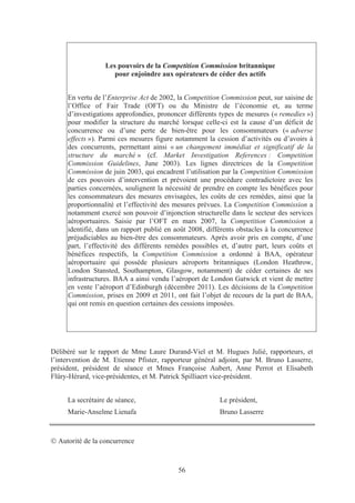 Les pouvoirs de la Competition Commission britannique
                     pour enjoindre aux opérateurs de céder des actifs


     En vertu de l’Enterprise Act de 2002, la Competition Commission peut, sur saisine de
     l’Office of Fair Trade (OFT) ou du Ministre de l’économie et, au terme
     d’investigations approfondies, prononcer différents types de mesures (« remedies »)
     pour modifier la structure du marché lorsque celle-ci est la cause d’un déficit de
     concurrence ou d’une perte de bien-être pour les consommateurs (« adverse
     effects »). Parmi ces mesures figure notamment la cession d’activités ou d’avoirs à
     des concurrents, permettant ainsi « un changement immédiat et significatif de la
     structure du marché » (cf. Market Investigation References : Competition
     Commission Guidelines, June 2003). Les lignes directrices de la Competition
     Commission de juin 2003, qui encadrent l’utilisation par la Competition Commission
     de ces pouvoirs d’intervention et prévoient une procédure contradictoire avec les
     parties concernées, soulignent la nécessité de prendre en compte les bénéfices pour
     les consommateurs des mesures envisagées, les coûts de ces remèdes, ainsi que la
     proportionnalité et l’effectivité des mesures prévues. La Competition Commission a
     notamment exercé son pouvoir d’injonction structurelle dans le secteur des services
     aéroportuaires. Saisie par l’OFT en mars 2007, la Competition Commission a
     identifié, dans un rapport publié en août 2008, différents obstacles à la concurrence
     préjudiciables au bien-être des consommateurs. Après avoir pris en compte, d’une
     part, l’effectivité des différents remèdes possibles et, d’autre part, leurs coûts et
     bénéfices respectifs, la Competition Commission a ordonné à BAA, opérateur
     aéroportuaire qui possède plusieurs aéroports britanniques (London Heathrow,
     London Stansted, Southampton, Glasgow, notamment) de céder certaines de ses
     infrastructures. BAA a ainsi vendu l’aéroport de London Gatwick et vient de mettre
     en vente l’aéroport d’Edinburgh (décembre 2011). Les décisions de la Competition
     Commission, prises en 2009 et 2011, ont fait l’objet de recours de la part de BAA,
     qui ont remis en question certaines des cessions imposées.




Délibéré sur le rapport de Mme Laure Durand-Viel et M. Hugues Julié, rapporteurs, et
l’intervention de M. Etienne Pfister, rapporteur général adjoint, par M. Bruno Lasserre,
président, président de séance et Mmes Françoise Aubert, Anne Perrot et Elisabeth
Flüry-Hérard, vice-présidentes, et M. Patrick Spilliaert vice-président.


     La secrétaire de séance,                            Le président,
     Marie-Anselme Lienafa                               Bruno Lasserre



  Autorité de la concurrence



                                           56
 