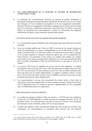 A.      LES CARACTÉRISTIQUES DE LA DEMANDE EN MATIÈRE DE DISTRIBUTION
        ALIMENTAIRE À PARIS


8.      La demande des consommateurs parisiens en matière de grande distribution à
        dominante alimentaire présente plusieurs spécificités du fait du revenu et de la taille
        des ménages, de leurs conditions de logement et de leur équipement automobile.
        Plusieurs facteurs se conjuguent en effet pour expliquer que le panier moyen d’achat
        dans les commerces à dominante alimentaire situés dans Paris est faible, ce qui peut
        réduire les incitations des consommateurs à mettre en concurrence des magasins
        relativement éloignés, le gain monétaire attendu étant minime.


      1. UN NIVEAU DE REVENU ÉLEVÉ MALGRÉ DES INÉGALITÉS MARQUÉES

9.      Le consommateur parisien bénéficie d’un revenu plus élevé que celui de la moyenne
        nationale.
10.     Selon les résultats publiés par l’Insee en 2009, le niveau de vie annuel médian par
        unité de consommation en France métropolitaine est de 18 200 euros en 2007 : il
        monte à la même date à 23 100 euros à Paris. Les écarts de revenus entre la capitale
        et les niveaux régional et national s’observent quelle que soit la composition des
        foyers fiscaux. Les personnes vivant seules, les couples sans enfants, les couples
        avec enfants et les foyers monoparentaux déclarent un revenu moyen nettement plus
        élevé (à profil comparable) à Paris qu’en Île-de-France et que pour le reste de la
        France3.
11.     C’est aussi à Paris que les inégalités de revenu sont les plus marquées : le rapport
        inter-décile (ratio du niveau de vie des 10% des personnes les plus aisées par celui
        des 10 % des personnes les plus modestes) est de 5,8, soit un chiffre nettement plus
        élevé que dans tous les autres départements. Ce rapport s’explique à Paris à la fois
        par le niveau élevé des hauts revenus et par la faiblesse des bas revenus qui est plus
        accentuée que dans les autres départements.
12.     Les consommateurs à revenu élevé pourraient être moins incités à faire jouer la
        concurrence entre des magasins plus ou moins éloignés puisque, compte tenu de leur
        coût d’opportunité élevé, un temps de parcours supplémentaire ne sera acceptable
        que si le différentiel de prix est significatif.


      2. DES MÉNAGES DE TAILLE PLUS RÉDUITE

13.     Le nombre de ménages résidant à Paris est estimé à 1 139 470 pour une population
        voisine de 2 211 000 habitants. La taille moyenne des ménages parisiens est de 1,9
        personne contre 2,3 en Île-de-France ou pour le reste de la France. 41% seulement
        des Parisiens vivent en famille, contre 52% au niveau national.
14.     La place des familles à Paris est donc plus faible que dans le reste de la France. Par
        conséquent, les consommateurs se tourneront plus souvent vers des portions



3
  Le revenu déclaré moyen des foyers fiscaux parisiens avec enfants était de 62 800 euros en 2006,
contre 44 300 euros en Île-de-France, et 34 600 euros en France (source : INSEE).

                                                6
 
