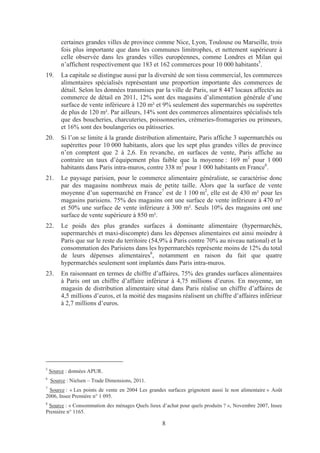 certaines grandes villes de province comme Nice, Lyon, Toulouse ou Marseille, trois
        fois plus importante que dans les communes limitrophes, et nettement supérieure à
        celle observée dans les grandes villes européennes, comme Londres et Milan qui
        n’affichent respectivement que 183 et 162 commerces pour 10 000 habitants5.
19.     La capitale se distingue aussi par la diversité de son tissu commercial, les commerces
        alimentaires spécialisés représentant une proportion importante des commerces de
        détail. Selon les données transmises par la ville de Paris, sur 8 447 locaux affectés au
        commerce de détail en 2011, 12% sont des magasins d’alimentation générale d’une
        surface de vente inférieure à 120 m² et 9% seulement des supermarchés ou supérettes
        de plus de 120 m². Par ailleurs, 14% sont des commerces alimentaires spécialisés tels
        que des boucheries, charcuteries, poissonneries, crèmeries-fromageries ou primeurs,
        et 16% sont des boulangeries ou pâtisseries.
20.     Si l’on se limite à la grande distribution alimentaire, Paris affiche 3 supermarchés ou
        supérettes pour 10 000 habitants, alors que les sept plus grandes villes de province
        n’en comptent que 2 à 2,6. En revanche, en surfaces de vente, Paris affiche au
        contraire un taux d’équipement plus faible que la moyenne : 169 m2 pour 1 000
        habitants dans Paris intra-muros, contre 338 m2 pour 1 000 habitants en France6.
21.     Le paysage parisien, pour le commerce alimentaire généraliste, se caractérise donc
        par des magasins nombreux mais de petite taille. Alors que la surface de vente
        moyenne d’un supermarché en France7 est de 1 100 m2, elle est de 430 m² pour les
        magasins parisiens. 75% des magasins ont une surface de vente inférieure à 470 m²
        et 50% une surface de vente inférieure à 300 m². Seuls 10% des magasins ont une
        surface de vente supérieure à 850 m².
22.     Le poids des plus grandes surfaces à dominante alimentaire (hypermarchés,
        supermarchés et maxi-discompte) dans les dépenses alimentaires est ainsi moindre à
        Paris que sur le reste du territoire (54,9% à Paris contre 70% au niveau national) et la
        consommation des Parisiens dans les hypermarchés représente moins de 12% du total
        de leurs dépenses alimentaires8, notamment en raison du fait que quatre
        hypermarchés seulement sont implantés dans Paris intra-muros.
23.     En raisonnant en termes de chiffre d’affaires, 75% des grandes surfaces alimentaires
        à Paris ont un chiffre d’affaire inférieur à 4,75 millions d’euros. En moyenne, un
        magasin de distribution alimentaire situé dans Paris réalise un chiffre d’affaires de
        4,5 millions d’euros, et la moitié des magasins réalisent un chiffre d’affaires inférieur
        à 2,7 millions d’euros.




5
    Source : données APUR.
6
    Source : Nielsen – Trade Dimensions, 2011.
7
 Source : « Les points de vente en 2004 Les grandes surfaces grignotent aussi le non alimentaire » Août
2006, Insee Première n° 1 095.
8
 Source : « Consommation des ménages Quels lieux d’achat pour quels produits ? », Novembre 2007, Insee
Première n° 1165.

                                                  8
 
