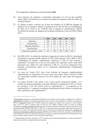 2. UN MARCHÉ EN CROISSANCE CONTINUE DEPUIS 2000

24.     Cette structure du commerce à dominante alimentaire n’a été que peu modifiée
        depuis 2000, l’essentiel de la croissance du nombre de magasins ayant été réalisé sur
        de petits formats.
25.     Le tableau ci-après, construit sur la base des données de la BDCom (banque de
        données sur le commerce réalisée à l’initiative de la Ville de Paris, de la Délégation
        de Paris de la CCIP et de l’APUR) dont il reprend la classification9, détaille
        l’évolution du nombre de magasins de la grande distribution à Paris de 2000 à début
        2011.

                                                     2000       2003     2005      2007      2011
                      Supérettes                      209        242      301       357       409
                    Supermarchés                      247        249      246       247       264
                 Magasins Populaires                   49         51       54        57        59
                    Hypermarchés                       3          3        3         3         4
             Alimentation générale <120m²            1355       1180     1169      1089      1015


26.     De 2000 à 2011, le nombre de supérettes (magasins de moins de 400 m² à dominante
        alimentaire) a presque doublé, passant de 209 à 409 magasins. Entre 2000 et 2007,
        l’implantation de surfaces commerciales supérieures à 300 m² était soumise à
        autorisation. En partie de ce fait, les trois-quarts des supérettes créées avant 2007
        présentent une surface de vente inférieure à 300 m², ce qui les dispensait d’une
        demande d’autorisation auprès de la commission départementale d’équipement
        commercial.
27.     Au cours de l’année 2011, plus d’une trentaine de magasins supplémentaires
        (supermarchés ou supérettes) ont ouvert, pour une surface totale d’environ 10 000
        m², représentant toutefois moins de 3% de la surface de vente totale des magasins
        existants.
28.     Les autres formats n’ont, quant à eux, connu qu’une progression limitée : si le
        nombre de magasins populaires (enseigne Monoprix) a augmenté de 20% en 10 ans,
        la croissance a été très limitée pour les supermarchés (+ 10 magasins) et les
        hypermarchés (+ 1 magasin), certains des hypermarchés étant d’ailleurs assimilés par
        leurs exploitants à des supermarchés10.



9
  Hypermarchés (magasins à dominante alimentaire d’une surface de vente égale ou supérieure à 2 500 m²),
supermarchés (magasins à dominante alimentaire d’une surface de vente inférieure à 2 500 m² et supérieure à
400 m²), supérettes (définies par l’INSEE comme des magasins de détail d’une surface de vente comprise
entre 120 m² et 400 m² réalisant plus du tiers de leur chiffres d’affaires dans la vente de produits
alimentaires), magasins populaires (établissements de vente au détail en libre-service dont la surface de vente
est généralement comprise entre 600 et 3 000 m², se caractérisant par un nombre relativement important de
références en textile, sont également présents dans le secteur de la distribution alimentaire), entreprises de
commerce d’alimentation générale ou épiceries (définies par l’INSEE comme des magasins, d’une surface de
vente inférieure à 120 m², exerçant une activité de commerce de détail non spécialisé et réalisant plus du tiers
de leur chiffre d’affaires dans la vente de produits alimentaires).
10
  L’hypermarché Carrefour situé dans le 16ème arrondissement serait principalement à vocation alimentaire et
serait ainsi assimilé à un supermarché par l’opérateur.

                                                       9
 
