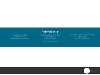 Arthur Klebanoff CEO
p. 646-218-9240
aklebanoff@rosettabooks.com
One Exchange Plaza, Suite 2002
55 Broadway
New York, NY 10006
www.RosettaBooks.com
Navjot Khalsa Director, Digital Marketing
p. 646-218-9247
nkhalsa@rosettabooks.com
 
