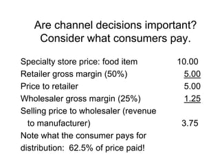 Are channel decisions important?
Consider what consumers pay.
Specialty store price: food item 10.00
Retailer gross margin (50%) 5.00
Price to retailer 5.00
Wholesaler gross margin (25%) 1.25
Selling price to wholesaler (revenue
to manufacturer) 3.75
Note what the consumer pays for
distribution: 62.5% of price paid!
 