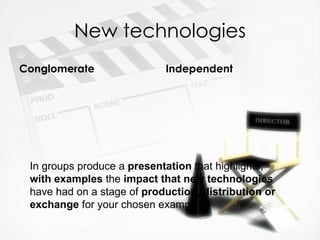 New technologies
Conglomerate                Independent




 In groups produce a presentation that highlights,
 with examples the impact that new technologies
 have had on a stage of production, distribution or
 exchange for your chosen example.
 