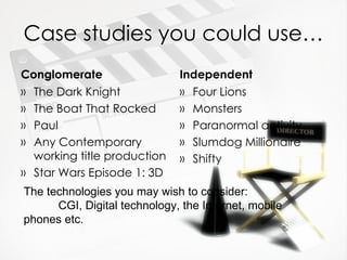 Case studies you could use…
Conglomerate                  Independent
» The Dark Knight             » Four Lions
» The Boat That Rocked        » Monsters
» Paul                        » Paranormal activity
» Any Contemporary            » Slumdog Millionaire
  working title production    » Shifty
» Star Wars Episode 1: 3D
The technologies you may wish to consider:
      CGI, Digital technology, the Internet, mobile
phones etc.
 