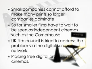 » Small companies cannot afford to
  make many prints so larger
  companies dominate
» So for smaller films have to wait to
  be seen as independent cinemas
  such as the Cornerhouse.
» UK film council is tried to address the
  problem via the digital screen
  network
» Placing free digital projectors in
  cinemas.
 