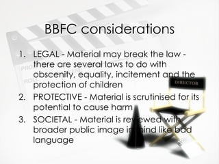 BBFC considerations
1. LEGAL - Material may break the law -
   there are several laws to do with
   obscenity, equality, incitement and the
   protection of children
2. PROTECTIVE - Material is scrutinised for its
   potential to cause harm
3. SOCIETAL - Material is reviewed with
   broader public image in mind like bad
   language
 