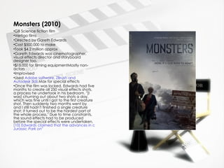 Monsters (2010)
•GB Science fiction film
•Vertigo films
•Directed by Gareth Edwards
•Cost $500,000 to make
•Took $4.2 million approx
•Gareth Edwards was cinematographer,
visual effects director and storyboard
designer too.
•$15,000 for filming equipmentMostly non-
actors
•Improvised
•Used Adobe software, ZBrush and
Autodesk 3ds Max for special effects
•Once the film was locked, Edwards had five
months to create all 250 visual effects shots,
a process he undertook in his bedroom. "[I
was] churning out about two shots a day,
which was fine until I got to the first creature
shot. Then suddenly two months went by
and I still hadn't finished a single creature
shot; it turned out to be the hardest part of
the whole process." Due to time constraints,
the sound effects had to be produced
before the special effects were undertaken.
[10] Edwards claimed that the advances in computer technology in recent years made it possible for him to create t
Jurassic Park on"
 