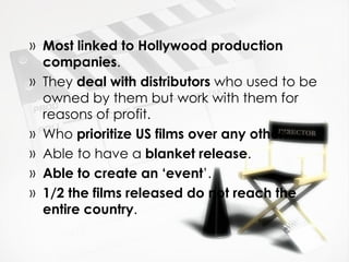 » Most linked to Hollywood production
  companies.
» They deal with distributors who used to be
  owned by them but work with them for
  reasons of profit.
» Who prioritize US films over any others
» Able to have a blanket release.
» Able to create an ‘event’.
» 1/2 the films released do not reach the
  entire country.
 