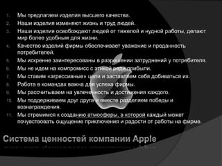 1.  Мы предлагаем изделия высшего качества.
2.  Наши изделия изменяют жизнь и труд людей.
3.  Наши изделия освобождают людей от тяжелой и нудной работы, делают
    мир более удобным для жизни.
4.  Качество изделий фирмы обеспечивает уважение и преданность
    потребителей.
5.  Мы искренне заинтересованы в разрешении затруднений у потребителя.
6.  Мы не идем на компромисс с этикой ради прибыли.
7.  Мы ставим «агрессивные» цели и заставляем себя добиваться их.
8.  Работа в командах важна для успеха фирмы.
9.  Мы рассчитываем на увлеченность и достижения каждого.
10. Мы поддерживаем друг друга и вместе разделяем победы и
    вознаграждения.
11. Мы стремимся к созданию атмосферы, в которой каждый может
    почувствовать ощущение приключения и радости от работы на фирме.
 