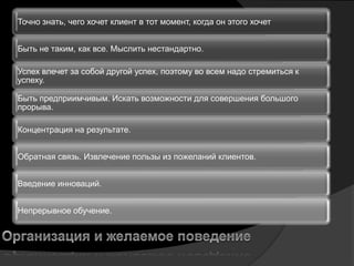 Точно знать, чего хочет клиент в тот момент, когда он этого хочет


Быть не таким, как все. Мыслить нестандартно.

Успех влечет за собой другой успех, поэтому во всем надо стремиться к
успеху.

Быть предприимчивым. Искать возможности для совершения большого
прорыва.

Концентрация на результате.


Обратная связь. Извлечение пользы из пожеланий клиентов.


Введение инноваций.


Непрерывное обучение.
 