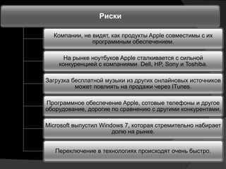 Риски

  Компании, не видят, как продукты Apple совместимы с их
               программным обеспечением.

      На рынке ноутбуков Apple сталкивается с сильной
    конкуренцией с компаниями Dell, HP, Sony и Toshiba.

Загрузка бесплатной музыки из других онлайновых источников
          может повлиять на продажи через ITunes.

Программное обеспечение Apple, сотовые телефоны и другое
оборудование, дорогие по сравнению с другими конкурентами.

Microsoft выпустил Windows 7, которая стремительно набирает
                       долю на рынке.


   Переключение в технологиях происходят очень быстро.
 