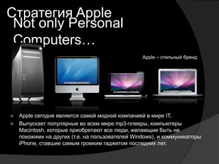 Стратегия Apple
 Not only Personal
 Computers…
                                                 Apple – стильный бренд




   Apple сегодня является самой модной компанией в мире IT.
   Выпускает популярные во всем мире mp3-плееры, компьютеры
    Macintosh, которые приобретают все люди, желающие быть не
    похожими на других (т.е. на пользователей Windows), и коммуникаторы
    iPhone, ставшие самым громким гаджетом последних лет.
 
