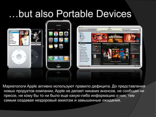 …but also Portable Devices




Маркетологи Apple активно используют правило дефицита. До представления
новых продуктов компании, Apple не делает никаких анонсов, не сообщая ни
прессе, ни кому бы то ни было еще какую-либо информацию о них, тем
самым создавая нездоровый ажиотаж и завышенные ожидания.
 