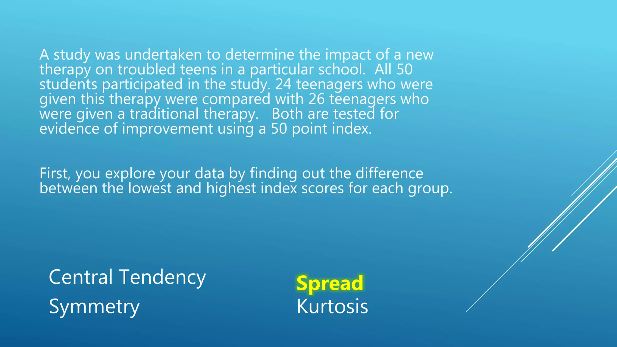 A study was undertaken to determine the impact of a new
therapy on troubled teens in a particular school. All 50
students participated in the study. 24 teenagers who were
given this therapy were compared with 26 teenagers who
were given a traditional therapy. Both are tested for
evidence of improvement using a 50 point index.
First, you explore your data by finding out the difference
between the lowest and highest index scores for each group.
Central Tendency Spread
Symmetry Kurtosis
 