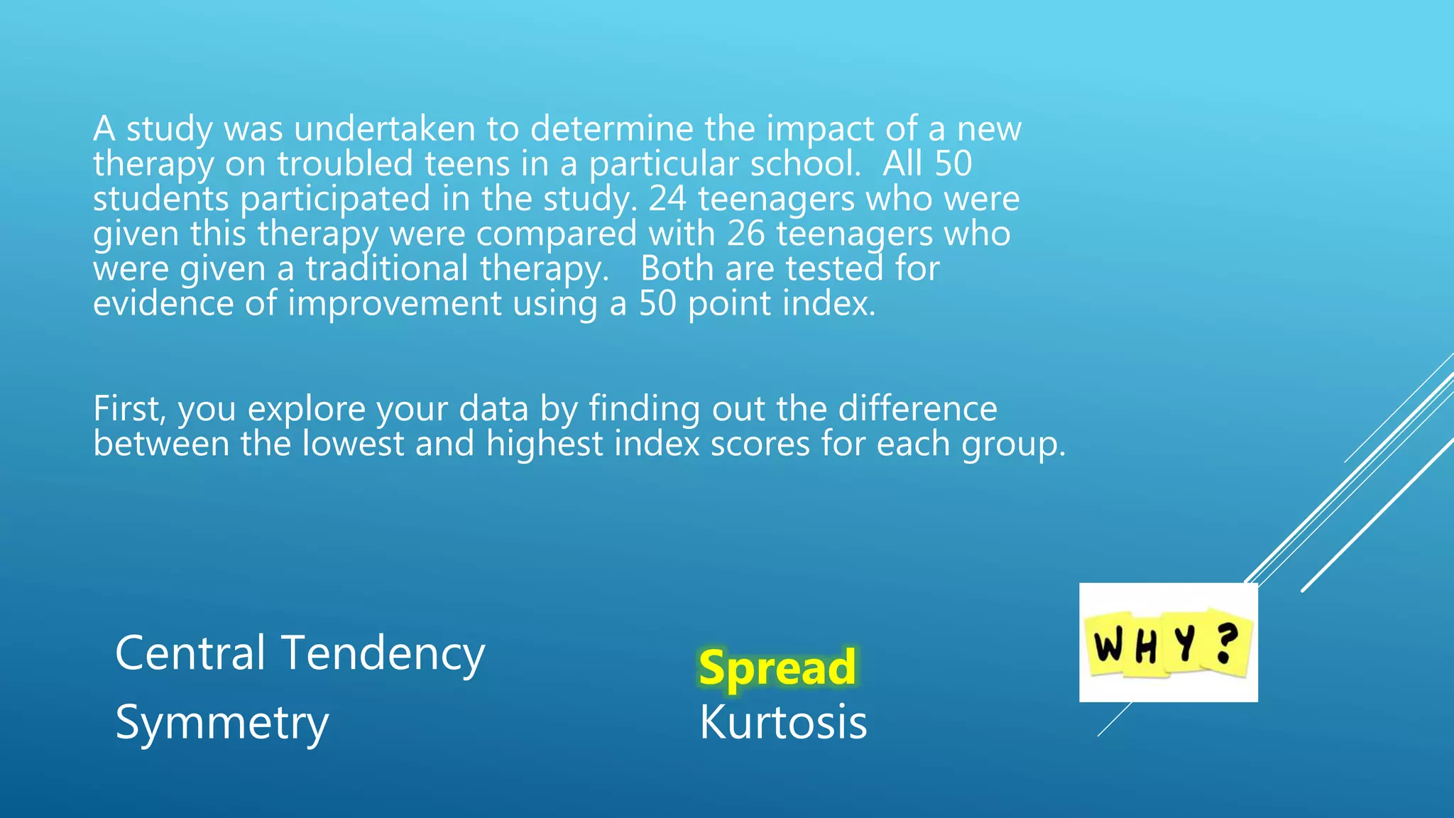A study was undertaken to determine the impact of a new
therapy on troubled teens in a particular school. All 50
students participated in the study. 24 teenagers who were
given this therapy were compared with 26 teenagers who
were given a traditional therapy. Both are tested for
evidence of improvement using a 50 point index.
First, you explore your data by finding out the difference
between the lowest and highest index scores for each group.
Central Tendency Spread
Symmetry Kurtosis
 