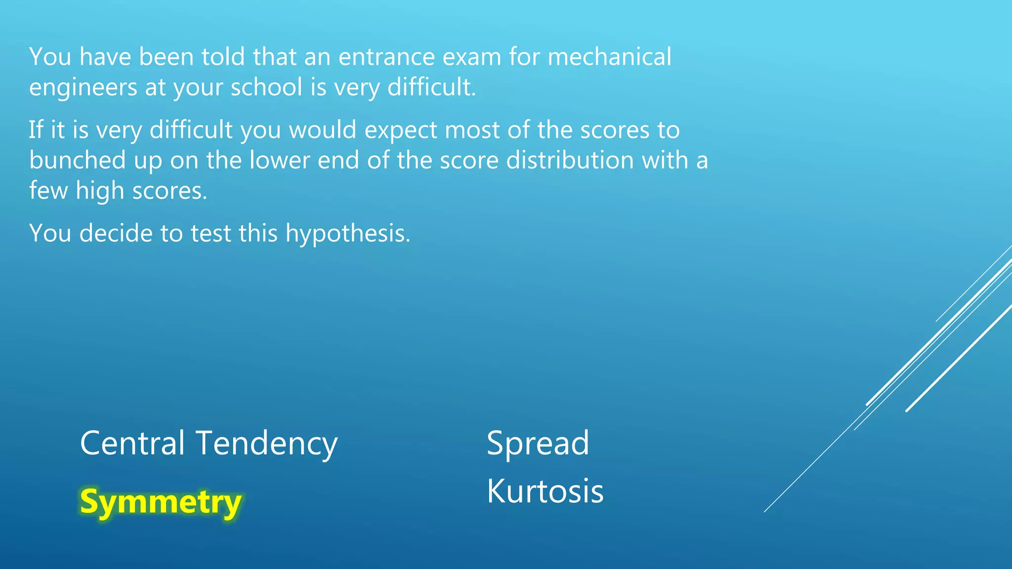 You have been told that an entrance exam for mechanical
engineers at your school is very difficult.
If it is very difficult you would expect most of the scores to
bunched up on the lower end of the score distribution with a
few high scores.
You decide to test this hypothesis.
Central Tendency Spread
Symmetry Kurtosis
 