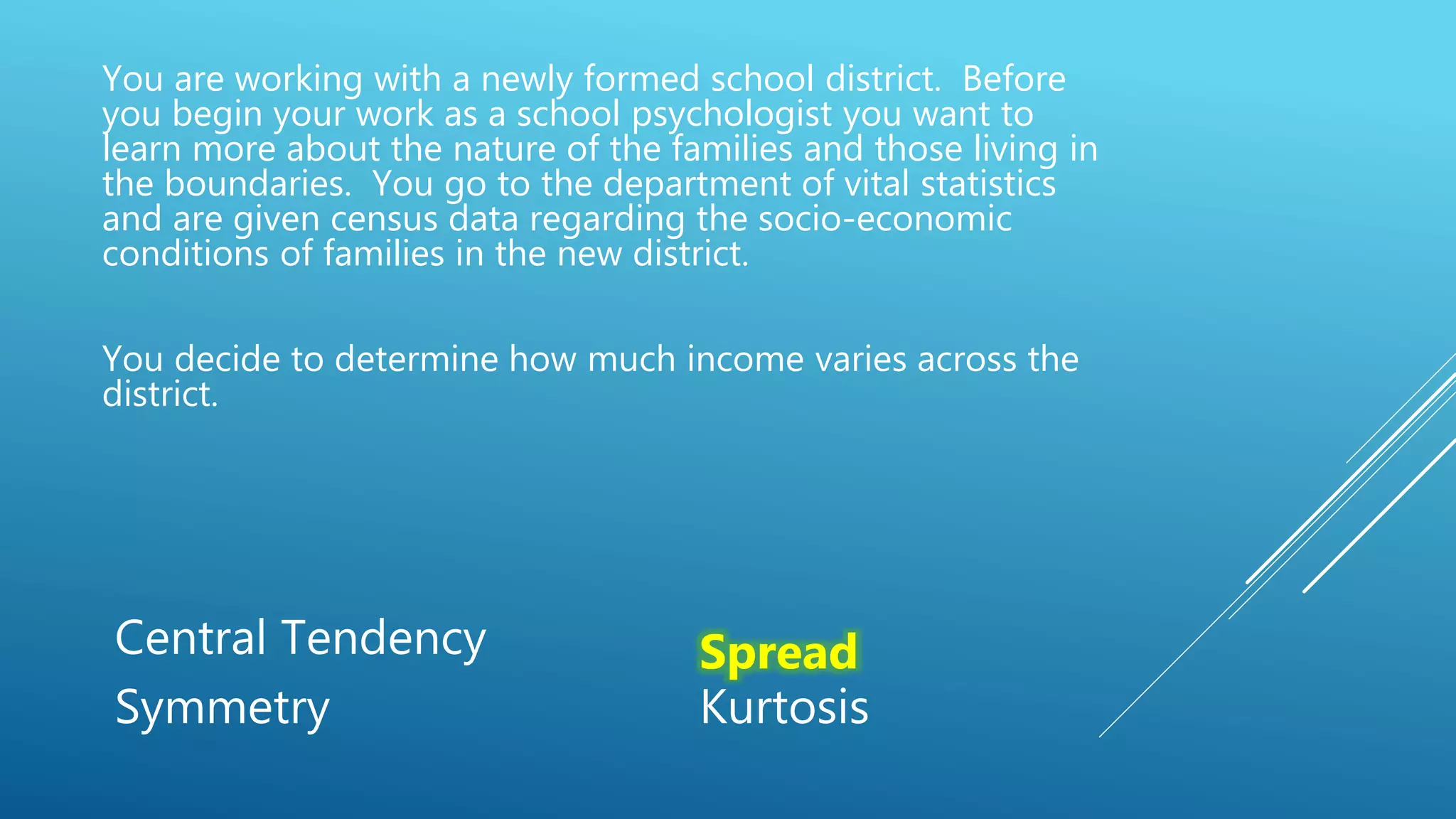 You are working with a newly formed school district. Before
you begin your work as a school psychologist you want to
learn more about the nature of the families and those living in
the boundaries. You go to the department of vital statistics
and are given census data regarding the socio-economic
conditions of families in the new district.
You decide to determine how much income varies across the
district.
Central Tendency Spread
Symmetry Kurtosis
 