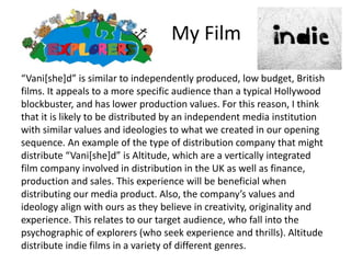 My Film
“Vani[she]d” is similar to independently produced, low budget, British
films. It appeals to a more specific audience than a typical Hollywood
blockbuster, and has lower production values. For this reason, I think
that it is likely to be distributed by an independent media institution
with similar values and ideologies to what we created in our opening
sequence. An example of the type of distribution company that might
distribute “Vani[she]d” is Altitude, which are a vertically integrated
film company involved in distribution in the UK as well as finance,
production and sales. This experience will be beneficial when
distributing our media product. Also, the company’s values and
ideology align with ours as they believe in creativity, originality and
experience. This relates to our target audience, who fall into the
psychographic of explorers (who seek experience and thrills). Altitude
distribute indie films in a variety of different genres.
 