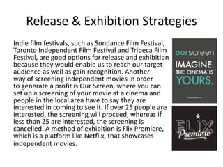 Release & Exhibition Strategies
Indie film festivals, such as Sundance Film Festival,
Toronto Independent Film Festival and Tribeca Film
Festival, are good options for release and exhibition
because they would enable us to reach our target
audience as well as gain recognition. Another
way of screening independent movies in order
to generate a profit is Our Screen, where you can
set up a screening of your movie at a cinema and
people in the local area have to say they are
interested in coming to see it. If over 25 people are
interested, the screening will proceed, whereas if
less than 25 are interested, the screening is
cancelled. A method of exhibition is Flix Premiere,
which is a platform like Netflix, that showcases
independent movies.
 