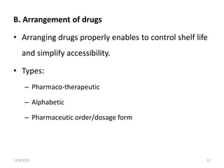 B. Arrangement of drugs
• Arranging drugs properly enables to control shelf life
and simplify accessibility.
• Types:
– Pharmaco-therapeutic
– Alphabetic
– Pharmaceutic order/dosage form
11/6/2022 12
 