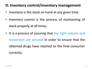 D. Inventory control/inventory management
• Inventory is the stock on hand at any given time.
• Inventory control is the process of maintaining of
stock properly at all times.
• It is a process of assuring that the right volume and
movement are secured in order to ensure that the
obtained drugs have reached to the final consumer
correctly.
11/6/2022 14
 