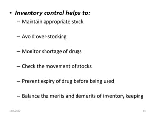 • Inventory control helps to:
– Maintain appropriate stock
– Avoid over-stocking
– Monitor shortage of drugs
– Check the movement of stocks
– Prevent expiry of drug before being used
– Balance the merits and demerits of inventory keeping
11/6/2022 15
 