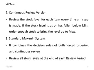 Cont.….
2. Continuous Review Version
• Review the stock level for each item every time an issue
is made. If the stock level is at or has fallen below Min,
order enough stock to bring the level up to Max.
3. Standard Max-min System
• It combines the decision rules of both forced ordering
and continuous review
• Review all stock levels at the end of each Review Period
11/6/2022 18
 
